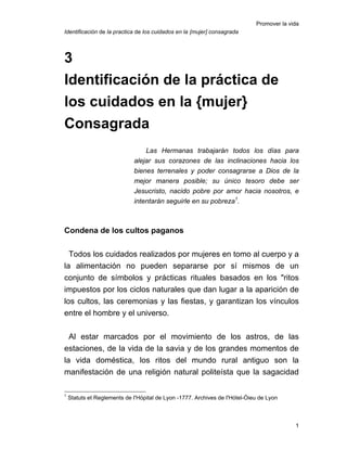 Promover la vida
Identificación de la practica de los cuidados en la {mujer] consagrada
3
Identificación de la práctica de
los cuidados en la {mujer}
Consagrada
Las Hermanas trabajarán todos los días para
alejar sus corazones de las inclinaciones hacia los
bienes terrenales y poder consagrarse a Dios de la
mejor manera posible; su único tesoro debe ser
Jesucristo, nacido pobre por amor hacia nosotros, e
intentarán seguirle en su pobreza1
.
Condena de los cultos paganos
Todos los cuidados realizados por mujeres en tomo al cuerpo y a
la alimentación no pueden separarse por sí mismos de un
conjunto de símbolos y prácticas rituales basados en los "ritos
impuestos por los ciclos naturales que dan lugar a la aparición de
los cultos, las ceremonias y las fiestas, y garantizan los vínculos
entre el hombre y el universo.
Al estar marcados por el movimiento de los astros, de las
estaciones, de la vida de la savia y de los grandes momentos de
la vida doméstica, los ritos del mundo rural antiguo son la
manifestación de una religión natural politeísta que la sagacidad
1
Statuts et Reglements de I'Hópital de Lyon -1777. Archives de I'Hótel-Óieu de Lyon
1
 