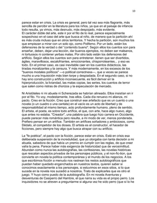10
parece estar en crisis. La crisis es general, pero tal vez sea más flagrante, más
sencilla de percibir en la literatura para los niños, ya que en el paisaje de infancia
todo resulta, ya vimos, más desnudo, más despojado, más evidente.
El carácter doble del arte, este ir por el filo de lo real, parece especialmente
sospechoso en el caso del arte que busca al niño, de manera que la partición ahí
es más cruda incluso que en otros territorios. Y hecha la partición, son muchos los
que empiezan a mirar con un solo ojo, como Polifemo. Por un lado, están los
defensores de la verdad o del “contenido bueno". Según ellos los cuentos son para
enseñar, deben, dejar una lección, dar buenos ejemplos, no deben ser malsanos,
ni tortuosos ni contener yerbas malas. Por otro lado están los defensores del
artificio. Según ellos los cuentos son para entretener, tienen que ser divertidos,
ágiles, maravillosos, escalofriantes, emocionantes, chisporroteantes... y eso es
todo. En el primer caso, es casi inevitable caer en los cuentos didácticos, las
tiradas moralizantes y la censura. Y más modernamente, en los excesos de los
"buenos modales políticos" —o political correctness—, que a veces se parece
mucho a una Inquisición más bien torpe y despiadada. En el segundo caso, si no
hay sino construcción y artificio inconsecuente, es fácil derivar en la
hiperproducción, la liviandad, las malas copias, las series, los cuentos de terror
que salen como ristras de chorizos y la especulación de mercado.
Ni Aristóteles ni mi abuela ni Scherezada se habrían alineado. Ellos insistían en ir
por el filo. Yo voy, modestamente, tras ellos. Cada día renuevo mi alianza, mi
pacto. Creo en la ficción. Creo que construir ese artefacto que es un cuento o una
novela (o un cuadro o una cantata) en el vacío es un acto de libertad y de
responsabilidad al mismo tiempo, acto profundamente humano, pleno de sentido.
El artista, el poeta, es sobre todo artífice, el que, con arte, hace algo nuevo, algo
que antes no estaba. "Creador", una palabra que luego hizo carrera en Occidente,
puede parecer más romántica pero resulta, a mi modo de ver, menos ponderada.
Prefiero pensar en un artífice. También en artífices soñadores y ambiciosos, como
Dédalo, el competidor de los dioses. El artista es el constructor, el hacedor de
ficciones, pero siempre hay algo que busca atrapar con su artificio.
La "fe poética", el pacto con la ficción, parece estar en crisis. Está en crisis esa
deliberada suspensión de la incredulidad, que yo otorgaba con tanta decisión a mi
abuela, sabedora de que había un premio en cumplir con las reglas, de que creer
valía la pena. Parece haber más exigencia de historicidad que de verosimilitud.
Abundan como nunca las autobiografías, las confesiones, las novelas históricas
que rescatan aspectos privados de los personajes públicos, y el non-fic-tion, que
convierte en novela la política contemporánea y el mundo de los negocios. A los
que escribimos ficción a menudo nos rastrean los restos autobiográficos que
puedan haber quedado enganchados en nuestros textos, quieren saber si
conocimos exactamente a los personajes, si estuvimos en esos sitios, si lo que
sucede en la novela nos sucedió a nosotros. Trato de explicarles que es otro el
juego. Y huyo como puedo de la autobiografía. En mi novela Aventuras y
desventuras de Casiperro del Hambre, el que narra su vida es el propio perro. Los
inquisidores no se atreven a preguntarme si alguna vez he sido perro (que sí lo he
 
