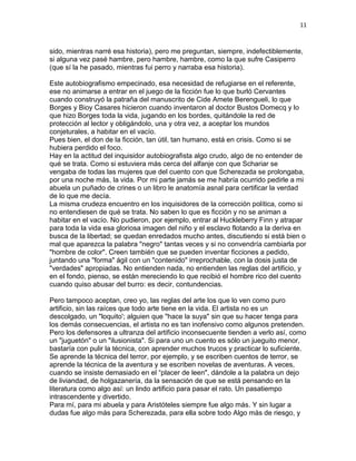 11
sido, mientras narré esa historia), pero me preguntan, siempre, indefectiblemente,
si alguna vez pasé hambre, pero hambre, hambre, como la que sufre Casiperro
(que sí la he pasado, mientras fui perro y narraba esa historia).
Este autobiografismo empecinado, esa necesidad de refugiarse en el referente,
ese no animarse a entrar en el juego de la ficción fue lo que burló Cervantes
cuando construyó la patraña del manuscrito de Cide Amete Berengueli, lo que
Borges y Bioy Casares hicieron cuando inventaron al doctor Bustos Domecq y lo
que hizo Borges toda la vida, jugando en los bordes, quitándole la red de
protección al lector y obligándolo, una y otra vez, a aceptar los mundos
conjeturales, a habitar en el vacío.
Pues bien, el don de la ficción, tan útil, tan humano, está en crisis. Como si se
hubiera perdido el foco.
Hay en la actitud del inquisidor autobiografista algo crudo, algo de no entender de
qué se trata. Como si estuviera más cerca del alfanje con que Schariar se
vengaba de todas las mujeres que del cuento con que Scherezada se prolongaba,
por una noche más, la vida. Por mi parte jamás se me habría ocurrido pedirle a mi
abuela un puñado de crines o un libro le anatomía asnal para certificar la verdad
de lo que me decía.
La misma crudeza encuentro en los inquisidores de la corrección política, como si
no entendiesen de qué se trata. No saben lo que es ficción y no se animan a
habitar en el vacío. No pudieron, por ejemplo, entrar al Huckleberry Finn y atrapar
para toda la vida esa gloriosa imagen del niño y el esclavo flotando a la deriva en
busca de la libertad; se quedan enredados mucho antes, discutiendo si está bien o
mal que aparezca la palabra "negro" tantas veces y si no convendría cambiarla por
"hombre de color". Creen también que se pueden inventar ficciones a pedido,
juntando una "forma" ágil con un "contenido" irreprochable, con la dosis justa de
"verdades" apropiadas. No entienden nada, no entienden las reglas del artificio, y
en el fondo, pienso, se están mereciendo lo que recibió el hombre rico del cuento
cuando quiso abusar del burro: es decir, contundencias.
Pero tampoco aceptan, creo yo, las reglas del arte los que lo ven como puro
artificio, sin las raíces que todo arte tiene en la vida. El artista no es un
descolgado, un "loquito'; alguien que "hace la suya" sin que su hacer tenga para
los demás consecuencias, el artista no es tan inofensivo como algunos pretenden.
Pero los defensores a ultranza del artificio inconsecuente tienden a verlo así, como
un "juguetón" o un "ilusionista". Si para uno un cuento es sólo un jueguito menor,
bastaría con pulir la técnica, con aprender muchos trucos y practicar lo suficiente.
Se aprende la técnica del terror, por ejemplo, y se escriben cuentos de terror, se
aprende la técnica de la aventura y se escriben novelas de aventuras. A veces,
cuando se insiste demasiado en el “placer de leen", dándole a la palabra un dejo
de liviandad, de holgazanería, da la sensación de que se está pensando en la
literatura como algo así: un lindo artificio para pasar el rato. Un pasatiempo
intrascendente y divertido.
Para mí, para mi abuela y para Aristóteles siempre fue algo más. Y sin lugar a
dudas fue algo más para Scherezada, para ella sobre todo Algo más de riesgo, y
 