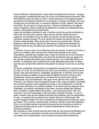12
menos inofensivo. Más parecido —para volver al paisaje de la infancia— al juego,
nada juguetón y perfectamente serio, en el que nos embarcábamos entonces. Nos
disfrazábamos para ser otros (ni más ni menos igual que en la tragedia griega) o
convertíamos la baldosa del patio en un estanque, un campo de batalla, una cuna.
El juego era una construcción, un espacio imaginario, ficción, artificio. Pero tenía
un sentido. No era igual un juego que otro y, cuando compartíamos con alguien
más el imaginario, éramos capaces de pelearnos a muerte por el desarrollo de la
historia, cada peripecia era fundamental.
Jugar nos ayudaba a entender la vida, y también el arte nos ayuda a entender la
vida. Pero no porque los cuentos "digan de otra manera" ciertos asuntos o
expliquen con ejemplos lo que nos pasa sino por las consecuencias que trae
habitarlos, aceptar el juego. Por esa manera de horadar que tiene la ficción. De
levantar cosas tapadas. Mirar el otro lado. Fisurar lo que parece liso. Ofrecer
grietas por donde colarse. Abonar las desmesuras. Explorar los territorios de
frontera, entrar en los caracoles que esconden las personas, los vínculos, las
ideas.
Y todo eso, una vez más, no con discursos sino con poiesis, es decir con ficción, a
partir de un artificio. Que es lo que les cuesta tanto entender a los crudos
inquisidores, entender que calaban más y mejor en el sentir de un niño victoriano
Alicia en el País de las Maravillas o los limericks de Edward Lear que alguna de
las muchas novelas educativas que la época produjo. Los crudos del artificio, en
cambio, no entienden que no alcanza con juntar disparates para hacer un Alicia,
que hay que comprometer además cierta pasión en atrapar, como sea, la confusa
vida.
Mi abuela, Aristóteles, Scherezada y yo resolvemos quedarnos en nuestros trece.
Es decir, en el filo. En la frontera de una ficción que es artificio y verdad al mismo
tiempo. Que cala otro territorio. Aristóteles, griegamente, lo definiría como el sitio
donde las cosas son bellas y buenas (kalà kai agatha) al mismo tiempo (o sea
verdaderas), donde se puede tocar lo universal con la punta de los dedos.
Scherezada, muy concretamente, diría que cuenta para no morir, para ensanchar
el tiempo y así salvar la vida. Mi abuela diría que a ella, vieja de pueblo, le bastaba
con el trocito de poder que le regalaba el cuento, y con olvidarse por un rato de
sus piernas ineficaces y sus úlceras malditas. Y no habría sido tan exigente como
Aristóteles, me parece; manoteaba lo que fuera, cuentos robados de cualquier
lado, sucedidos, coplitas (María Santa Ana, / ¿por qué llora el niño? / Por una
manzana / que se le ha perdido), historias tristes y también ridículas. Yo, por mi
parte, siempre supe que ahí estaba el territorio de la libertad, que me ensanchaba
la vida., La maestra de ese saber fue mi abuela. Ella fue mi Scherezada. Me
enseñó a pegar el salto en el vacío. Después se multiplicaron las ocasiones, como
es natural. Tuve cuentos, muchos libros, canciones, dibujos, trozos de imaginería.
Pero no sé si habría tenido la audacia de aprovechar las ocasiones si antes no
hubiese tenido esa escena, la de mi abuela contándome el cuento del asno
delirante y justiciero.
Me recuerdo en otras muchas escenas de la vida con ese recurso de libertad en la
mano. Y aunque en general las recuerdo como escenas felices, muchas están
vinculadas con la enfermedad, o con el miedo o el recorte de la libertad del
 