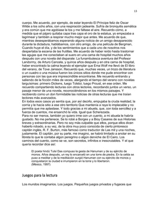 13
cuerpo. Me acuerdo, por ejemplo, de estar leyendo El Príncipe feliz de Oscar
Wilde a los ocho años, con una respiración jadeante. Sufría de bronquitis asmática
y era común que me agobiase la tos y me faltase el aire. Recuerdo cómo, a
medida que el pájaro quitaba capa tras capa el oro de la estatua, yo empezaba a
lagrimear y también a respirar mucho mejor que antes. Me acuerdo de que,
mientras desesperábamos esperando alguna noticia de un amigo desaparecido
durante la dictadura, hablábamos, con otro amigo, de una película de Bergman,
Cuando huye el día, y de los sentimientos que a cada uno de nosotros nos
despertaba la escena de las frutillas. Me acuerdo de haber reído hasta trastornar
las agujas que me conectaban al suero en una cama de hospital muchos años
después con una novela del disparate: La funambulesca aventura del Profesor
Landormy, de Arturo Cancela, y quince años después y en otra cama de hospital,
haber encontrado la calma leyendo el ejemplar que Ema Wolf me llevó de El libro
del verano, de Tove Jansson. Recuerdo que, muchas veces, un trozo de literatura
o un cuadro o una música fueron los únicos sitios donde me pude encontrar con
personas con las que era imprescindible encontrarse. Me recuerdo entrando y
saliendo de la ficción miles de veces, alargando el tiempo del verano con novelas
larguísimas: primero Dickens, luego Tolstoi, luego Proust, en ese orden. Me
recuerdo compartiendo lecturas con otros lectores, recordando juntos un verso, un
pasaje menor de una novela, reconociéndonos en los mismos paisajes. Y
recibiendo como un don formidable las noticias de otras lecturas que me traían
lectores más avanzados.
En todos esos casos yo sentía que, por así decirlo, empujaba la cruda realidad, la
corría y le hacía sitio a ese otro territorio Que mantenía a raya lo implacable y no
permitía que me aplastase. Y todo gracias a mi abuela, que, con toda sencillez y a
fuerza de cuentos, me ensanchó la vida. Igual que Scherezada.
Para no ser menos, también yo quiero irme con un cuento, a mi abuela le habría
gustado. No me pertenece. Se lo robé a Borges y a Bioy Casares de sus Historias
breves y extraordinarias. Pero no soy más culpable que ellos, porque ellos dicen
haberlo robado, a su vez, de la obra muy poco conocida de cierto pintoresco
capitán inglés, R. F. Burton, más famoso como traductor de Las mil y una noches,
justamente. El capitán, por su parte, me imagino, se habrá limitado a anotar en su
libreta lo que le contaba algún peregrino o algún derviche de El Cairo. Los
caminos del cuento, como se ve, son secretos, infinitos e inescrutables. Y el que
quería recordar dice así:
El poeta hindú Tulsi Das compuso la gesta de Hanuman y de su ejército de
monos. Años después, un rey lo encarceló en una torre de piedra. En la celda se
puso a meditar y de la meditación surgió Hanuman con su ejército de monos y
conquistaron la ciudad e irrumpieron en la torre y lo libertaron.
(México, 1997)
Juegos para la lectura
Los mundos imaginarios. Los juegos. Pequeños juegos privados y fugaces que
 