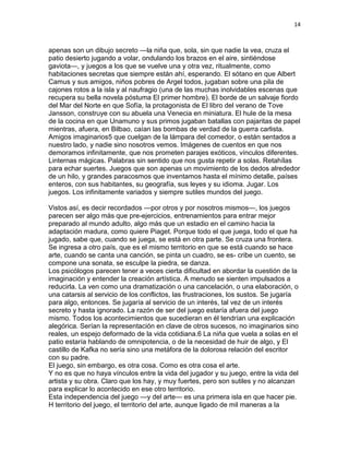14
apenas son un dibujo secreto —la niña que, sola, sin que nadie la vea, cruza el
patio desierto jugando a volar, ondulando los brazos en el aire, sintiéndose
gaviota—, y juegos a los que se vuelve una y otra vez, ritualmente, como
habitaciones secretas que siempre están ahí, esperando. El sótano en que Albert
Camus y sus amigos, niños pobres de Argel todos, jugaban sobre una pila de
cajones rotos a la isla y al naufragio (una de las muchas inolvidables escenas que
recupera su bella novela póstuma El primer hombre). El borde de un salvaje fiordo
del Mar del Norte en que Sofía, la protagonista de El libro del verano de Tove
Jansson, construye con su abuela una Venecia en miniatura. El hule de la mesa
de la cocina en que Unamuno y sus primos jugaban batallas con pajaritas de papel
mientras, afuera, en Bilbao, caían las bombas de verdad de la guerra carlista.
Amigos imaginarios5 que cuelgan de la lámpara del comedor, o están sentados a
nuestro lado, y nadie sino nosotros vemos. Imágenes de cuentos en que nos
demoramos infinitamente, que nos prometen parajes exóticos, vínculos diferentes.
Linternas mágicas. Palabras sin sentido que nos gusta repetir a solas. Retahílas
para echar suertes. Juegos que son apenas un movimiento de los dedos alrededor
de un hilo, y grandes paracosmos que inventamos hasta el mínimo detalle, países
enteros, con sus habitantes, su geografía, sus leyes y su idioma. Jugar. Los
juegos. Los infinitamente variados y siempre sutiles mundos del juego.
Vistos así, es decir recordados —por otros y por nosotros mismos—, los juegos
parecen ser algo más que pre-ejercicios, entrenamientos para entrar mejor
preparado al mundo adulto, algo más que un estadio en el camino hacia la
adaptación madura, como quiere Piaget. Porque todo el que juega, todo el que ha
jugado, sabe que, cuando se juega, se está en otra parte. Se cruza una frontera.
Se ingresa a otro país, que es el mismo territorio en que se está cuando se hace
arte, cuando se canta una canción, se pinta un cuadro, se es- cribe un cuento, se
compone una sonata, se esculpe la piedra, se danza.
Los psicólogos parecen tener a veces cierta dificultad en abordar la cuestión de la
imaginación y entender la creación artística. A menudo se sienten impulsados a
reducirla. La ven como una dramatización o una cancelación, o una elaboración, o
una catarsis al servicio de los conflictos, las frustraciones, los sustos. Se jugaría
para algo, entonces. Se jugaría al servicio de un interés, tal vez de un interés
secreto y hasta ignorado. La razón de ser del juego estaría afuera del juego
mismo. Todos los acontecimientos que sucedieran en él tendrían una explicación
alegórica. Serían la representación en clave de otros sucesos, no imaginarios sino
reales, un espejo deformado de la vida cotidiana.6 La niña que vuela a solas en el
patio estaría hablando de omnipotencia, o de la necesidad de huir de algo, y El
castillo de Kafka no sería sino una metáfora de la dolorosa relación del escritor
con su padre.
El juego, sin embargo, es otra cosa. Como es otra cosa el arte.
Y no es que no haya vínculos entre la vida del jugador y su juego, entre la vida del
artista y su obra. Claro que los hay, y muy fuertes, pero son sutiles y no alcanzan
para explicar lo acontecido en ese otro territorio.
Esta independencia del juego —y del arte— es una primera isla en que hacer pie.
H territorio del juego, el territorio del arte, aunque ligado de mil maneras a la
 