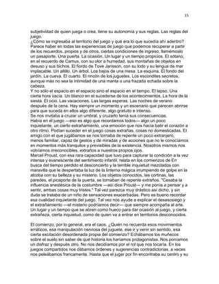 15
subjetividad de quien juega o crea, tiene su autonomía y sus reglas. Las reglas del
juego.
¿Cómo se ingresaba al territorio del juego y qué era lo que sucedía ahí adentro?
Parece haber en todas las experiencias de juego que podemos recuperar a partir
de los recuerdos, propios y de otros, ciertas condiciones de ingreso, llamémoslo
un pasaporte. Una puerta. La ocasión. Un lugar y un tiempo propicios. El sótano,
en el recuerdo de Camus, con su olor a humedad, sus montañas de objetos en
desuso y sus bichos. El fiordo de Tove Jansson, con su lodo y su lengua de mar
implacable. Un altillo. Un árbol. Los bajos de una mesa. La esquina. El fondo del
jardín. La cueva. El cuarto. El rincón de los juguetes. Los escondites secretos,
aunque más no sea la intimidad de una manta o una frazada echada sobre la
cabeza.
Y no sólo el espacio en el espacio sino el espacio en el tiempo. El lapso. Una
cierta hora vacía. Un blanco en el sucederse de los acontecimientos. La hora de la
siesta. El ocio. Las vacaciones. Las largas esperas. Las noches de verano
después de la cena. Hay siempre un momento y un escenario que parecen abrirse
para que suceda en ellos algo diferente, algo gratuito e intenso.
Se nos invitaba a cruzar un umbral, y cruzarlo tenía sus consecuencias.
Había en el juego —eso es algo que recordamos todos— algo un poco
inquietante, un cierto extrañamiento, una emoción que nos hacía batir el corazón a
otro ritmo. Podían suceder en el juego cosas extrañas, cosas no domesticadas. El
amigo con el que jugábamos se nos tornaba de repente un poco extranjero,
menos familiar, capaz de gestos y de miradas y de acciones que no le conocíamos
en momentos más tranquilos y previsibles de la existencia. Nosotros mismos nos
volvíamos irreconocibles, extraños a nuestros propios ojos.
Marcel Proust, con esa rara capacidad que tuvo para capturar la condición a la vez
intensa y evanescente del sentimiento infantil, relata en los comienzos de En
busca del tiempo perdido el desconcierto y la terrible inquietud mezclados con
maravilla que le despertaba la luz de la linterna mágica irrumpiendo de golpe en la
alcoba con su belleza y su misterio. Los objetos conocidos, las cortinas, las
paredes, el picaporte de la puerta, se tornaban de repente extraños. "Cesaba la
influencia anestésica de la costumbre —así dice Proust— y me ponía a pensar y a
sentir, ambas cosas muy tristes." Tal vez parezca muy drástico así dicho, y sin
duda se trataba de un niño de sensaciones exacerbadas. Pero es bueno recordar
esa cualidad inquietante del juego. Tal vez nos ayude a explicar el desasosiego y
el extrañamiento —el misterio podríamos decir— que siempre acompaña al arte.
Un lugar y un tiempo que se abren como hueco para dar ocasión al juego, y cierta
extrañeza, cierta inquietud, como de quien va a entrar en territorios desconocidos.
El comienzo, por lo general, era el caos. ¿Quién no recuerda esos movimientos
erráticos, esa manipulación nerviosa del juguete, ese ir y venir sin sentido, esa
cierta excitación desordenada propia del comienzo? Echábamos los muñecos
sobre el suelo sin saber de qué historia los haríamos protagonistas. Nos poníamos
un disfraz y después otro. No nos decidíamos por el rol que nos tocaría. En los
juegos compartidos nos dábamos órdenes y sugerencias contradictorias, a veces
nos peleábamos francamente. Hasta que el jugar por fin encontraba su centro y su
 
