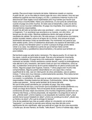 16
sentido. Ése era el mejor momento de todos. Habíamos creado un cosmos.
A partir de ahí, ya no nos daba lo mismo jugar de una u otra manera. Una vez que
estábamos jugando era ése el juego y no otro, y podíamos irritamos mucho si se
desconocían esas reglas nunca explicitadas pero muy fuertes que hacían que
fuese único e inconfundible. Había una coherencia. O una lucha de coherencias
cuando el juego era entre muchos. En todo caso el desarrollo y cada uno de los
detalles nunca nos eran indiferentes. El juego nos importaba. Era nuestra obra y
nos sentíamos responsables.
A partir de allí todo se borraba salvo ese acontecer —obra nuestra— a la vez real
e imaginario. Y un acontecer que acontecía a su manera, con otro ritmo: _el
tiempo era de otro orden. Mientras estábamos dentro del juego el tiempo
cambiaba de calidad. Se volvía otro. No sólo porque, si construíamos una historia,
podían suceder meses y años en el lapso de un minuto, sino porque el propio
sentimiento del tiempo vivido se transformaba. Por momentos nos parecía que
todo estaba quieto, como si hubiésemos alcanzado una especie de eternidad, y de
pronto, porque nos llamaban para ir a comer o porque el amigo pronto debía
volver a su casa, nos dábamos cuenta de que el tiempo había corrido
vertiginosamente y quedábamos desconcertados y me parece que también un
poco dolidos.
Del territorio juego se salía tarde o temprano. Por alguna puerta. En el mejor de
los casos, cuando se terminaba de jugar. Ésa era una sensación importante,
haberlo completado. El juego tenía una maduración, digamos, y en un cierto
momento se cerraba. Incluso sentíamos cuando decaía, cuando lo prolongábamos
más allá de lo útil y necesario, del mismo modo en que nos irritábamos, como se
dijo, si pretendían arrancarnos de él cuando estábamos en plena construcción del
mismo. Algunos juegos eran fugaces, livianos. Y otros juegos eran mucho más
comprometidos. Algunos podían desarrollarse en una capa más o menos
superficial de la vida, casi sin interrupción de otras actividades, casi en público
incluso. Y otros eran muy intensos y extremadamente secretos. Pero todos tenían
su entrada, su secreto y su salida.
La ocasión. La extrañeza. Un caos que se vuelve cosmos y del que nos hacemos
responsables. Grandes trastornos del tiempo. Culminaciones, cierres. Algunos
nudos que parecen _ formar parte también de la trama del arte.
No que el arte pueda asimilarse por completo al juego. Hay otras reglas,
compromisos de otro tipo y una función que la sociedad ha venido perfilando a su
modo a lo largo de la historia. Pero el recuerdo de las características y las
condiciones de esas viejas excursiones a los mundos imaginarios pueden ser una
manera más fresca, y menos prejuiciada, de responder a la pregunta en torno al
arte. ¿Dónde está? ¿Cómo ingresa a o es expulsado de nuestras vidas? ¿Qué
sentido tiene buscar instalarlo en ellas? ¿Cómo se constituye la obra? ¿Quién soy
yo frente a la obra? ¿Por qué le entrego mi tiempo?
Una de las palabras que más se suelen utilizar en vinculación con el arte es
"expresión'; y a menudo ha servido para reforzar esa idea del arte como
significante de otro significado, algo que está allí en lugar de otra cosa escondida
u oculta que, de esa manera, se revela, "sale afuera". Como si hubiese algo, algún
 