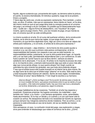 17
líquido, alguna sustancia que, proveniente del sujeto, se derrama sobre la pintura,
el cuento, la escena dramatizada. El individuo quedaría, luego de la ex-presión,
limpio y purgado.
Y tiene algo de cierto eso, el arte es expresión ciertamente. Pero también, y sobre
todo, es obra. El artista, más que en expresarse, tiene interés en hacer, en la obra,
del mismo modo en que el que juega tiene toda su energía puesta en el universo
del juego y se entrega a él por completo. Es posible que el desencadenante haya
sido —suele ser— alguna forma de desequilibrio, una "inquietud" de origen
incierto, ajena al juego mismo. Pero, una vez iniciado el juego, el que manda es
eso: el universo que ahí se está constituyendo.
Lo mismo sucede en el arte. En el curso del quehacer artístico, de la construcción
poética, es la obra la que marca las reglas, la que exige al artista en todo
momento y la que termina dejándolo fuera. Algo así como si la obra se valiera del
artista para realizarse, y no al revés, el artista de la obra para expresarse.7
Instalar este concepto —algo drástico— de la tiranía de obra puede ayudar a
construir a su vez otro que a primera vista parece contraponerse: el de la
responsabilidad del hacedor con respecto a eso que se está haciendo. La
responsabilidad estriba, justamente, en que la obra pueda tener lugar, en hacerle
sitio y en ser leal a ella, permitiéndole desarrollarse bien y con coherencia. Si sólo
fuera cuestión de "poner fuera lo que se lleva dentro'; siempre se estaría
satisfecho de lo alcanzado. Y no es así. Al artista no le importa el proceso de crear
en sí, le importa la obra, y siempre está buscando algo que está un poco más allá,
algo que nunca jamás atrapa. Lo que quería atrapar Van Gogh cuando se
quemaba los ojos mirando los girasoles, eso que toda obra pretende atrapar.
Y eso que el artista busca sólo puede buscarlo en el interior de la obra misma. No
es algo fuera de la obra que el artista luego "plasma" en la obra. Sólo está la obra,
y toda búsqueda debe hacerse ahí adentro, dentro de esas reglas, horadándolas.
"Profundizar el verso" decía Mallarmé. Y Van Gogh le escribía a su hermano:
¡Qué es dibujar? ¿Cómo se llega a eso? Es la acción de abrirse paso a través de
un muro invisible de hierro, que parece encontrarse entre lo que se siente y lo que
se puede [...] De nada sirve golpear fuerte, hay que mirar ese muro y atravesarlo
con la lima, lentamente y con paciencia, según lo entiendo.
En el juego hablábamos de las ocasiones. También en el arte hay espacios y
ocasiones. Ocasiones propicias: los lugares concretos, los materiales —que
también son "sitios'; a su modo— y los tiempos apropiados: ocios, serenidades,
hasta aburrimientos. Si no hay un dónde y un cuándo y un con qué hacer arte la
ocasión se achica. No desaparece del todo si la necesidad de hacerlo es vigorosa,
porque siempre hay márgenes estrechos donde instalarse. Pero se achica, y si la
persona no está entrenada en eso de la ilusión, tal vez se debilite de manera
irreparable.
Otra semejanza: el caos. La confusión inicial del juego, esa exploración a ciegas,
sirve para entender el desasosiego que rodea el comienzo de la obra. ¿Cómo
 