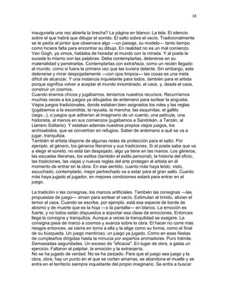 18
inaugurarla una vez abierta la brecha? La página en blanco. La tela. El silencio
sobre el que habrá que dibujar el sonido. El salto sobre el vacío. Tradicionalmente
se le pedía al pintor que observara algo —un paisaje, su modelo— tanto tiempo
como hiciera falta para encontrar su dibujo. En realidad no es un mal comienzo.
Van Gogh, ya vimos, hablaba de horadar el mundo con la mirada. Y al poeta le
sucede lo mismo con las palabras. Debe contemplarlas, detenerse en su
materialidad y penetrarlas. Contemplarlas con extrañeza, como un recién llegado
al mundo, como si fuera la primera vez que las tuviera delante. Sin embargo, este
detenerse y mirar despojadamente —con ojos limpios— las cosas es una meta
difícil de alcanzar. Y una instancia inquietante para todos, también para el artista
porque significa volver a aceptar el mundo innombrado, el caos, y, desde el caos,
construir un cosmos.
Cuando éramos chicos y jugábamos, teníamos nuestros recursos. Recurríamos
muchas veces a los juegos ya dibujados de antemano para sortear la angustia.
Viejos juegos tradicionales, donde estaban bien asignados los roles y las reglas
(jugábamos a la escondida, la rayuela, la mancha, las esquinitas, el gallito
ciego...), o juegos que adherían al imaginario de un cuento, una película, una
historieta, al menos en sus comienzos (jugábamos a Sandokán, a Tarzán, al
Llanero Solitario). Y estaban además nuestros propios viejos juegos, los
archisabidos, que se convertían en refugios. Saber de antemano a qué se va a
jugar, tranquiliza.
También el artista dispone de algunas redes de protección para el salto. Por
ejemplo, el género, los géneros literarios y sus tradiciones. Si el poeta sabe que va
a elegir el soneto, no está tan despojado, algo ya tiene en las manos. Los géneros,
las escuelas literarias, los estilos (también el estilo personal), la historia del oficio,
las tradiciones, las viejas y nuevas reglas del arte protegen al artista en el
momento de entrar en la obra. En ese sentido, cuanto más haya leído, visto,
escuchado, contemplado, mejor pertrechado va a estar para el gran salto. Cuanto
más haya jugado el jugador, en mejores condiciones estará para entrar en el
juego.
La tradición o las consignas, los marcos artificiales. También las consignas —las
propuestas de juego— sirven para sortear el vacío. Estimulan al tímido, alivian el
temor al caos. Cuando se escribe, por ejemplo, está esa especie de borde de
abismo y de muerte que es la hoja —o la pantalla— en blanco. La emoción es
fuerte, y no todos están dispuestos a soportar esa clase de emociones. Entonces
llega la consigna y tranquiliza. Aunque a veces la tranquilidad se exagere. La
consigna pasa de marco a cosmos y avanza sobre la obra. El hacer no corre más
riesgos entonces, se cierra en torno a ella y la elige como su forma, como el final
de su búsqueda. Un juego mentiroso, un juego ya jugado. Como en esas fiestas
de cumpleaños dirigidas hasta la minucia por expertos animadores. Puro trámite.
Demasiadas seguridades. Un exceso de "eficacia". En lugar de obra, a gatas un
ejercicio. Faltaron el palpitar, la emoción y la extranjería.
No se ha jugado de verdad. No se ha zarpado. Para que el juego sea juego y la
obra, obra, hay un punto en el que se cortan amarras, se abandona el muelle y se
entra en el territorio siempre inquietante del propio imaginario. Se entra a buscar
 