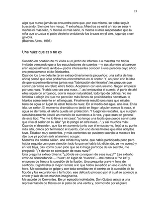 19
algo que nunca jamás se encuentra pero que, por eso mismo, se debe seguir
buscando. Siempre hay riesgo. Y extrañeza; Mientras se esté ahí no se será ni
menos ni más feliz, ni menos ni más serio, ni menos ni más responsable que la
niña que cruzaba el patio desierto ondulando los brazos en el aire, jugando a ser
gaviota.
(Buenos Aires, 1998)
Una nuez que es y no es
Sucedió-en ocasión de mi visita a un jardín de infantes. La maestra me había
invitado pensando que a los escuchadores de cuentos —y sus alumnos al parecer
eran especialmente ávidos— podía interesarles conocer a una persona cuyo oficio
era precisamente el de fabricarlos.
Cuando los tuve delante (eran extraordinariamente pequeños: una salita de tres
años) pensé que sólo podíamos encontrarnos en el contar. Y, un poco con la idea
de que experimentáramos juntos esa "fabricación de historias'; les propuse que
construyéramos un relato entre todos. Aceptaron con entusiasmo. Sugerí empezar
por una nuez. "Había una vez una nuez...", así empezaba el cuento. A partir de ahí
ellos siguieron arrojando, con la mayor naturalidad, todo tipo de delirios. Yo me
limitaba a elegir los que me parecían más llenos de posibilidades narrativas, e
hilarlos someramente en el lenguaje. Finalmente resultó una nuez que estaba
llena de agua en lugar de estar llena de nuez. En el medio del agua, una isla. En la
isla, un señor. El momento dramático no tardó en llegar: alguien rompe la nuez, el
agua se derrama, el isleño queda sin protección. Y luego los rescates, que surgían
simultáneamente desde un montón de cuenteros a la vez, y que eran en general
de este tipo: "Yo me lo llevé a mi casa'; "yo tengo una tacita que puede servir para
que viva el señor en su isla" "yo lo pongo en otra nuez...", y así muchos más.
Cuando el desorden, que iba en aumento junto con el entusiasmo, llegó a su punto
más alto, dimos por terminado el cuento, con uno de los finales que más adeptos
tuvo. Estaban muy contentos, y más contentos se pusieron cuando la maestra les
dijo que ya podían salir al arenero a jugar.
Mientras los demás salían, una niñita muy seria, que había participado poco pero
había seguido con gran atención todo lo que se había ido diciendo, se me acercó y
en voz baja, casi como quien pide que se lo haga partícipe de un secreto, me
preguntó: "¡Y dónde se consiguen de esas nuez?"
Una pregunta extraordinaria: "¿dónde se consiguen de esas nuez?" Ese extraño
error de concordancia —"nuez'; en lugar de "nueces"— me remitía a "no es" y
entonces de lleno a la cuestión de la ilusión. Una pregunta grave y llena de
sentidos. Significaba el mejor remate a lo que había sucedido en ese cuarto de
hora. Me colocaba de golpe y con toda sencillez en el centro de la cuestión de la
ficción y las excursiones a la ficción, ese delicado proceso por el cual se aprende a
entrar y salir de los mundos imaginarios.
Me acordé de Cervantes. En un episodio inolvidable, Don Quijote asiste a una
representación de títeres en el patio de una venta y, conmovido por el grave
 