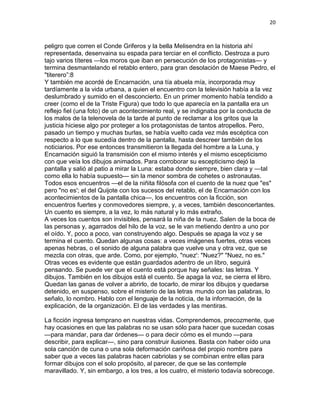 20
peligro que corren el Conde Griferos y la bella Melisendra en la historia ahí
representada, desenvaina su espada para terciar en el conflicto. Destroza a puro
tajo varios títeres —los moros que iban en persecución de los protagonistas— y
termina desmantelando el retablo entero, para gran desolación de Maese Pedro, el
"titerero”:8
Y también me acordé de Encarnación, una tía abuela mía, incorporada muy
tardíamente a la vida urbana, a quien el encuentro con la televisión había a la vez
deslumbrado y sumido en el desconcierto. En un primer momento había tendido a
creer (como el de la Triste Figura) que todo lo que aparecía en la pantalla era un
reflejo fiel (una foto) de un acontecimiento real, y se indignaba por la conducta de
los malos de la telenovela de la tarde al punto de reclamar a los gritos que la
justicia hiciese algo por proteger a los protagonistas de tantos atropellos. Pero,
pasado un tiempo y muchas burlas, se había vuelto cada vez más escéptica con
respecto a lo que sucedía dentro de la pantalla, hasta descreer también de los
noticiarios. Por ese entonces transmitieron la llegada del hombre a la Luna, y
Encarnación siguió la transmisión con el mismo interés y el mismo escepticismo
con que veía los dibujos animados. Para corroborar su escepticismo dejó la
pantalla y salió al patio a mirar la Luna: estaba donde siempre, bien clara y —tal
como ella lo había supuesto— sin la menor sombra de cohetes o astronautas.
Todos esos encuentros —el de la niñita filósofa con el cuento de la nuez que "es"
pero "no es'; el del Quijote con los sucesos del retablo, el de Encarnación con los
acontecimientos de la pantalla chica—, los encuentros con la ficción, son
encuentros fuertes y conmovedores siempre, y, a veces, también desconcertantes.
Un cuento es siempre, a la vez, lo más natural y lo más extraño.
A veces los cuentos son invisibles, pensará la niña de la nuez. Salen de la boca de
las personas y, agarrados del hilo de la voz, se le van metiendo dentro a uno por
el oído. Y, poco a poco, van construyendo algo. Después se apaga la voz y se
termina el cuento. Quedan algunas cosas: a veces imágenes fuertes, otras veces
apenas hebras, o el sonido de alguna palabra que vuelve una y otra vez, que se
mezcla con otras, que arde. Como, por ejemplo, "nuez': "Nuez?" "Nuez, no es."
Otras veces es evidente que están guardados adentro de un libro, seguirá
pensando. Se puede ver que el cuento está porque hay señales: las letras. Y
dibujos. También en los dibujos está el cuento. Se apaga la voz, se cierra el libro.
Quedan las ganas de volver a abrirlo, de tocarlo, de mirar los dibujos y quedarse
detenido, en suspenso, sobre el misterio de las letras mundo con las palabras, lo
señalo, lo nombro. Hablo con el lenguaje de la noticia, de la información, de la
explicación, de la organización. El de las verdades y las mentiras.
La ficción ingresa temprano en nuestras vidas. Comprendemos, precozmente, que
hay ocasiones en que las palabras no se usan sólo para hacer que sucedan cosas
—para mandar, para dar órdenes— o para decir cómo es el mundo —para
describir, para explicar—, sino para construir ilusiones. Basta con haber oído una
sola canción de cuna o una sola deformación cariñosa del propio nombre para
saber que a veces las palabras hacen cabriolas y se combinan entre ellas para
formar dibujos con el solo propósito, al parecer, de que se las contemple
maravillado. Y, sin embargo, a los tres, a los cuatro, el misterio todavía sobrecoge.
 