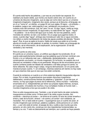21
El cuento está hecho de palabras, y por eso es una ilusión tan especial. En
realidad una ilusión doble, que monta una ilusión sobre otra. Un cuento es un
universo de discurso imaginario, que es algo así como decir que es un universo
imaginario-imaginario, imaginario dos veces, porque ya el discurso, el lenguaje, es
en sí un "como si", un disfraz, un juego W con sus reglas. El signo —el símbolo—,
la palabra, juega a ser, está jugando a ser, señalando una ausencia. Como
nuestra nuez del comienzo, que "es" pero "no es'. Si digo "agua', nadie se moja,
pero todos evocan mojaduras. El agua está y no está dentro de "agua". "Agua"
—la palabra— es la marca del agua que no está. Así son las palabras, como
monedas de cambio: se dan y se reciben. Es un juego que jugamos todos. A
veces, cuando digo "agua", entrego esa moneda por valor de un agua concreta,
me refiero a cierta manifestación de todas las aguas posibles del planeta. "Quiero
agua". Ésa, la que se agita en la jarra. Hablo de cosas que están en el mundo,
apunto al mundo con las palabras, lo señalo, lo nombro. Hablo con el lenguaje de
la noticia, de la información, de la explicación, de la organización. El de las
verdades y las mentiras.
Pero el cuento es otra cosa.
El cuento es un universo nuevo, un artificio que alguien ha construido. En el
cuento está explícitamente indicado que las palabras que lo forman nombran una
ficción y no un referente real, que —deliberada, declaradamente— se está
construyendo una ilusión, un mundo imaginario. En la ficción, la cuestión de si el
discurso es verdadero o falso no es pertinente. Ninguno de los enunciados que un
cuento contiene puede ser tildado de verdadero o de falso porque el cuento, no
tiene referente. No cabe ningún cotejo, ninguna demostración. En el cuento sólo
manda el propio cuento. Y, sin embargo, mientras estamos ahí dentro no hay nada
en que creamos más que en eso que nos están contando.
Cuando le contamos un cuento a un chico estamos dejando inauguradas algunas
cosas. Por un lado, le garantizamos que existen discursos imaginarios
deliberados, construcciones hechas de palabras y "gratuitas", (o por las que, al
menos, no hay que pagar el precio de la referencia). Otros mundos —redondos,
encerrados en sí, independientes por tener sus propias reglas internas, aunque,
por supuesto, vinculados de muchos y muy complejos modos al mundo real—,
mundos imaginarios a los que se puede ir de visita.
Pero no sólo inauguramos eso. También, y por el solo hecho de estar contando,
inauguramos el contar como 14 llave para ir de visita a esos mundos. Así,
contando —decimos al contar—, se entra en el cuento. El acto de contar enseña a
entrar y salir de la ficción. Ambos —el cuento y el contar—son solidarios, se
necesitan. Por un lado está el cuento —supongamos que un cuento de autor, el
mundo imaginario que construyó, palabra a palabra, cierta persona en un cierto
día—, y por otro está el contar, el pasaje de ida y vuelta a ese mundo que otra
persona, en otro cierto día, construye con dos ingredientes fundamentales: su
tiempo y su voz. Y esto es básicamente así siempre, aun cuando se haya pasado
 