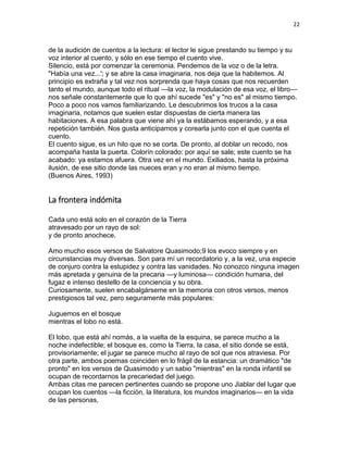 22
de la audición de cuentos a la lectura: el lector le sigue prestando su tiempo y su
voz interior al cuento, y sólo en ese tiempo el cuento vive.
Silencio, está por comenzar la ceremonia. Pendemos de la voz o de la letra.
"Había una vez...'; y se abre la casa imaginaria, nos deja que la habitemos. Al
principio es extraña y tal vez nos sorprenda que haya cosas que nos recuerden
tanto el mundo, aunque todo el ritual —la voz, la modulación de esa voz, el libro—
nos señale constantemente que lo que ahí sucede "es" y "no es" al mismo tiempo.
Poco a poco nos vamos familiarizando. Le descubrimos los trucos a la casa
imaginaria, notamos que suelen estar dispuestas de cierta manera las
habitaciones. A esa palabra que viene ahí ya la estábamos esperando, y a esa
repetición también. Nos gusta anticiparnos y corearla junto con el que cuenta el
cuento.
El cuento sigue, es un hilo que no se corta. De pronto, al doblar un recodo, nos
acompaña hasta la puerta. Colorín colorado: por aquí se sale; este cuento se ha
acabado: ya estamos afuera. Otra vez en el mundo. Exiliados, hasta la próxima
ilusión, de ese sitio donde las nueces eran y no eran al mismo tiempo.
(Buenos Aires, 1993)
La frontera indómita
Cada uno está solo en el corazón de la Tierra
atravesado por un rayo de sol:
y de pronto anochece.
Amo mucho esos versos de Salvatore Quasimodo;9 los evoco siempre y en
circunstancias muy diversas. Son para mí un recordatorio y, a la vez, una especie
de conjuro contra la estupidez y contra las vanidades. No conozco ninguna imagen
más apretada y genuina de la precaria —y luminosa— condición humana, del
fugaz e intenso destello de la conciencia y su obra.
Curiosamente, suelen encabalgárseme en la memoria con otros versos, menos
prestigiosos tal vez, pero seguramente más populares:
Juguemos en el bosque
mientras el lobo no está.
El lobo, que está ahí nomás, a la vuelta de la esquina, se parece mucho a la
noche indefectible; el bosque es, como la Tierra, la casa, el sitio donde se está,
provisoriamente; el jugar se parece mucho al rayo de sol que nos atraviesa. Por
otra parte, ambos poemas coinciden en lo frágil de la estancia: un dramático "de
pronto" en los versos de Quasimodo y un sabio "mientras" en la ronda infantil se
ocupan de recordarnos la precariedad del juego.
Ambas citas me parecen pertinentes cuando se propone uno Jiablar del lugar que
ocupan los cuentos —la ficción, la literatura, los mundos imaginarios— en la vida
de las personas,
 
