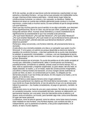 23
Al fin de cuentas, es sólo en esa breve cuña de conciencia y oportunidad, en esa
estrecha y dramática frontera —el rayo de luz que precede a la indefectible noche,
el jugar mientras el lobo todavía está lejos— donde tienen lugar todas las
construcciones humanas, su cultura y, por supuesto, su literatura. Hablar de
literatura sin tener en cuenta ese contexto elemental puede conducir a muchas
equívocos, y sobre todo a muchos vacíos. Es ese contexto el que le otorga sentido
a lo que hacemos.
Claro que hay muchos para los que el sentido no es algo codiciable, que descreen
de las significaciones. No es mi caso; soy de los que creen, justamente, que la
búsqueda siempre difícil, muchas veces dramática y a veces insatisfactoria de
significaciones es exactamente lo que nos compete a las personas.
¿Por qué hacer literatura? ¿Por qué leer literatura? ¿Por qué editar literatura?
¿Por qué enseñar literatura? ¿Por qué insistir en que la literatura forme parte de la
vida de las personas? ¿Dónde está esto que llamamos literatura? ¿Dónde
debemos ponerla?
Pertenece, estoy convencida, a la frontera indómita, allí precisamente tiene su
domicilio.
A esta altura voy a tomarle prestada una idea a un pensador que quiero mucho:
Winnicott. Y si lo quiero y lo admiro es porque desarrolla su teoría sin darle la
espalda a la condición humana —más bien partiendo de su punto más dramático:
la soledad, la separación irremediable—, y porque, una vez desplegada la teoría,
no se deja atrapar por ella, como sucede a veces, sino que sigue pensando, hasta
el final, libremente.
Winnicott empieza por el principio. Su punto de partida es el niño recién arrojado al
mundo que, esforzada y creativamente, debe ir construyendo sus fronteras y,
paradójicamente, consolando su soledad, ambas cosas al mismo tiempo. Por un
lado, está su apasionada y exigente subjetividad, su gran deseo; del otro lado, el
objeto deseado: la madre, y, en el medio, todas las construcciones imaginables,
una difícil e intensa frontera de transición, el único margen donde realmente se
puede ser libre, es decir, no condicionado por lo dado, no obligado por las
demandas propias ni por los límites del afuera. El niño espera a la madre, y en la
espera, en la demora, crea.
Winnicott llama a este espacio tercera zona o lugar potencial.
A esa zona pertenecen los objetos que Winnicott llama transicionales —la manta
cuyo borde se chupa devotamente, el oso de peluche al que uno se abraza para
tolerar la ausencia—, los rituales consoladores, el juego en general y, también, la
cultura.10
Esta tercera zona no se hace de una vez y para siempre. Se trata de un territorio
en constante conquista, nunca conquistado del todo, siempre en elaboración, en
permanente hacerse; por una parte, zona de intercambio entre el adentro y el
afuera, entre el individuo y el mundo, pero también algo más: única zona liberada.
El lugar del hacer personal.
La literatura, como el arte en general, como la cultura, como toda marca humana,
está instalada en esa frontera. Una frontera espesa, que contiene de todo, e
independiente: que no pertenece al adentro, a las puras subjetividades, ni al
afuera, el real o mundo objetivo.
 