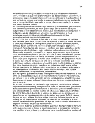 24
Un territorio necesario y saludable, el único en el que nos sentimos realmente
vivos, el único en el que brilla el breve rayo de sol de los versos de Quasimodo, el
único donde se pueden desarrollar nuestros juegos antes de la llegada del lobo. Si
ese territorio de frontera se angosta, si no podemos habitarlo, no nos queda más
que la pura subjetividad y, por ende, la locura, o la mera acomodación al afuera,
que es una forma de muerte.
La condición para que esta frontera siga siendo lo que debe ser es, precisamente,
que se mantenga indómita, es decir, que no caiga bajo el dominio de la pura
subjetividad ni de lo absolutamente exterior, que no esté al servicio del puro yo ni
del puro no-yo. La educación, en un sentido más generoso que la mera
enseñanza, puede contribuir considerablemente al angostamiento o
ensanchamiento de este territorio necesario.
Es ahí donde está la literatura; ahí se abre la frontera indómita de las palabras.
Las palabras, ya se sabe, ocupan todos los espacios, puesto que fuimos arrojados
a un mundo nombrado. Y sirven para muchas cosas; tienen diversas funciones,
como ya dijo en su momento Jakobson (y convirtieron luego en dogma los
manuales). Pero algunas, sólo algunas —y esto es algo que a veces hace perder
la paciencia a los lingüistas—, están instaladas en los márgenes, en la frontera.
Una novela, un cuento, una canción, un poema son avanzadas sobre la tercera
zona, construcciones pioneras, propias del borde. Por eso se suele decir que son
gratuitas, en el sentido de que no son necesarias, que son independientes de lo
dado (el yo y sus exigencias; el mundo y sus condiciones). No porque sean novela
o cuento o poema, no por su género sino por la forma de experiencia que
determinan: cualquier otra cosa, de un panfleto a una receta de cocina, se podrían
leer como literatura, siempre y cuando se los instalara en esa frontera, se los
liberara, precisamente, de los condicionamientos de las funciones, se los alojara
en esa especie de zona oblicua, esa ronda, ese círculo mágico, esa rayuela,
donde se construye, infatigablemente, todo lo nuevo.
Eso no significa que la literatura sea una experiencia totalmente indiferente al yo o
al no-yo, a la realidad psíquica o a la realidad exterior. Claro que no: justamente,
es frontera y, por lo tanto, transición, pero no se reduce jamás a los términos que
la enmarcan porque es un hacer independiente, que tiene sus propias reglas y su
propio espacio.
La frontera indómita de las palabras incluye una gama, muy amplia de variantes,
algunas más canonizadas y prestigiosas que otras; las exploraciones gozosas del
balbuceo durante la primerísima infancia, la deliberada y obsesiva reiteración de
una sílaba sabrosa, los insultos rituales, las adivinanzas populares, los chistes o
La Divina Comedia de Dante. Es el lugar de los gestos, de los símbolos, de los
caprichos, de las marcas personales, de los estilos (por eso de Buffon), y puede
llegar a ser, o no, el lugar donde se instale gran parte de lo que transita por las
aulas y por los programas de estudio es decir la tradición heredada, el acervo
literario de la humanidad, que viene a ser algo así como la frontera indómita de la
especie, construida a fuerza de decantaciones.
Nadie parece dudar de que la escuela tiene que incluir de algún modo la literatura
entre sus quehaceres ni de que al colegio secundario le corresponde transmitir,
mal que bien, el acervo literario, o, al menos, cierto repertorio nacional o universal
 