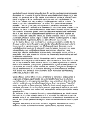 25
que todo el mundo considera insoslayable. En cambio, nadie parece preocuparse
demasiado por preguntar lo que tan bien se pregunta Winnicott: dónde poner ese
acervo. Un tema que, ya se dilo, parece tener más que ver con la educación que
con la enseñanza. No se puede decir que la escuela o el colegio ignoren la
literatura. En la escuela y en el colegio circulan poemas, cuentos, novelas... Se
habla incluso de corrientes literarias, de estilos. Sólo que nadie sabe dónde
ponerlos. Y eso es grave, porque los poemas, los cuentos, las novelas, las
corrientes literarias o los estilos sólo tienen sentido si contamos con un sitio donde
ponerlos, es decir, si hemos desarrollado antes nuestra frontera indómita, nuestra
zona liberada. Está claro que no sirven para saciar las necesidades elementales
del yo ni para modificar drásticamente las condiciones del mundo exterior; de
hecho, sólo sirven a esa zona tercera. La cultura heredada sólo es útil en tanto
puede convertirse en cultura propia, es decir, en tanto puede ingresar a la propia
frontera indómita. Y, para eso, tiene que convertirse en experiencia.
Me doy cuenta de que esto puede parecer una exigencia desmesurada. Se me
dirá que bastante tienen los padres con atender a la subsistencia; que bastante
tienen maestros y profesores con sus difíciles destinos de docentes en una
sociedad desinteresada por la educación, que demasiado tienen con sus aulas
sobrepobladas, sus sueldos lamentables, sus reformas educativas y sus
contenidos básicos; que bastante tenemos todos con nuestro mundo estricto y
abrumador como para ocuparnos, además, de desatar el gran paquete y convertir
la cultura en experiencia.
Hay por supuesto muchas formas de ver esta cuestión, y muchos atajos y
coartadas para otorgarle o quitarle sentido a lo que uno hace. Pero, a mí modo de
ver, no hay vuelta que darle: enseñar literatura no puede significar otra cosa que
educar en la literatura, que ayudar a que la literatura ingrese en la experiencia de
los alumnos, en su hacer, lo que supone, por supuesto; reingresarla en el propio.
Educar en la literatura es un asunto de tránsito y ensanchamiento de fronteras
Y un asunto vital, en el que necesariamente están implicados los maestros y
profesores, aunque no sólo ellos.
Claro está que es muy difícil ayudar a ensanchar la frontera de otros cuando la
propia está encogida, apelmazada. Es casi imposible hacer que la cultura se
convierta para otros en experiencia cuando es para uno sólo un dato del mundo
exterior, un trámite; por ejemplo el requerimiento de un pro- grama. Y es difícil
poner las energías en la construcción de las fronteras cuando se carece de la
confianza mínima en el mundo exterior, cuando no se gana lo suficiente para vivir,
por ejemplo, o cuando todo es tan hostil que cualquier esfuerzo constructor parece
perder sentido.
Sin embargo, si nos ocupamos de cultura nuestro oficio es ése, es eso lo que nos
compete. Si ya no nos interesa nuestro oficio, si hemos decidido remplazar toda
reflexión sobre él por comentarios difusos acerca de las noticias aparecidas en los
diarios, será porque ya hemos entregado una zona considerable de nuestra propia
frontera.
Hagamos de cuenta que eso no ha sucedido, hagamos de cuenta que todavía
tenemos, intacto, ese territorio indómito, personalísimo, hecho de lecturas,
 