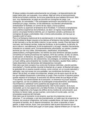 27
El placer estaba vinculado estrechamente con el juego, y el descubrimiento del
juego había sido, por supuesto, muy valioso. Algo así como el reconocimiento
oficial de la frontera indómita, de la zona potencial de que hablaba Winnicott. Sólo
que, muy rápidamente, el juego se convirtió en consignas de juego. Las
consignas, en actividades. Y las actividades terminaron resumiendo lo que se
entendía por juego, mientras, en las bibliotecas, los blandos almohadones
simbolizaban la facilidad, en contra de los viejos y duros pupitres.
Había hecho su aparición el fantasma de la frivolidad. Y comenzó a remplazarse
una auténtica experiencia de la literatura, es decir, el ingreso imprevisible del
acervo a la propia frontera indómita, por un repertorio variado y pintoresco de
consignas de juego y actividades más o menos estructuradas, con las que se
buscaba cubrir el vacío.
Pero ni el fantasma tradicional de la escolarización ni el más novedoso fantasma
de la frivolidad le llegan siquiera a los talones al fantasma más temible y poderoso:
el del mercado y su ley de rédito máximo; lo que vende, manda. Para las leyes del
mercado, las fronteras cerriles, todas las fronteras, la de la palabra, la del arte, la
de la cultura o, sencillamente, la de la exploración y el juego, resultan francamente
irritantes en su estado cerril. Convenientemente colonizadas, en cambio, pueden
terminar por ser muy útiles. Domesticados, clasificados, encarrilados,
pasteurizados y homogeneizados, los retoños de esos territorios salvajes pueden
convertirse en fuente provechosa de ingresos. Al fin de cuentas, el arte, la cultura,
la educación, la literatura, los juguetes y el juego también se venden. Para eso
están las canonizaciones, las cotizaciones, los prestigios, el marketing, la prensa o
un buen editing, para amaestrar las novelas más díscolas y ajustar título, estilo y
hasta desenlace a las demandas del todopoderoso mercado.
Está claro que todo conspira hoy contra las fronteras indómitas; ¿tendrá sentido
recordarlas? ¿Tendrá sentido recordar la libertad de un gesto, la libertad del juego,
la gratuidad de un poema cuando vivimos, como vivimos, en un mundo saturado y
saturador, que nos acosa con sus pantallas, sus condiciones durísimas y sus
datos? No es fácil, en estas circunstancias, atrapar uno de esos rayos de sol de
los que hablaba Quasimodo o permitirse un juego. Para muchos ni siquiera parece
quedar espacio en el bosque: la exclusión los devora antes de que llegue el lobo.
Y los demás, los sobrevivientes de la exclusión, no tenemos muy buen aspecto
que digamos, se nos ve pálidos por el prolongado enclaustramiento; acorralados,
nos limitamos a satisfacer como podemos las exigencias de nuestras
subjetividades, consumiendo obedientemente. Del mundo exterior, de la dura
necesidad, ya no nos separa sino una falsa frontera, la magra cultura donada, las
huecas imaginerías y los fuegos de artificio de los medios de comunicación, que
de libres no tienen nada, ya que cuentan, como todo el mundo sabe, con los
entusiastas auspicios del mercado.
Está claro que el momento no es propicio, que las circunstancias nos son
adversas. Y, sin embargo, o por eso precisamente, yo hablo aquí de ensanchar la
frontera, de construir imaginarios, de fundar ciudades libres, de hacer cultura, de
recuperar el sentido, de no dejarse domesticar, de volver a aprender a hacer
gestos, a dejar marcas. Ilusa, creo que todavía vale la pena aprovechar que al
lobo se le ha hecho tarde para jugar un buen juego, dejarse entibiar por un rayo de
 