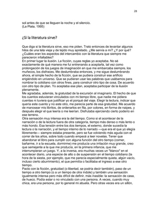 28
sol antes de que se lleguen la noche y el silencio.
(La Plata, 1995)
¿Si la literatura sirve?
Que diga si la literatura sirve, eso me piden. Trato entonces de levantar algunos
hilos de una tela vieja y de tejido muy apretado. ¿Me servía a mí? ¿Y por qué?
¿Cuáles eran los aspectos del intercambio con la literatura que siempre me
parecieron infaltables?
En primer lugar la ilusión. La ficción, cuyas reglas yo aceptaba. No sé
exactamente de qué manera me fui entrenando a aceptarla, tal vez como
prolongación de los juegos de imaginación en que me embarcaba siempre, los
muñecos, los disfraces. Me deslumbraba entonces, y me sigue deslumbrando
ahora, el simple hecho de la ficción, que se pudiera construir ese artificio
erigiéndolo en universo. Que se pudieran usar las palabras que usábamos para
nombrar lo cotidiano con otros fines, para construir otro tipo de cosa. De acuerdo
con otro tipo de plan. Yo aceptaba ese plan, aceptaba participar de la ilusión
plenamente.
Me agradaba, además, la gratuidad de la excursión al imaginario. El hecho de que
los cuentos estuvieran vinculados con mi tiempo libre, que nadie me pidiera
cuentas ni tuviera que justificar yo el porqué del viaje. Elegir la lectura, indicar que
quería este cuento y no este otro, me parecía parte de esa gratuidad. Me acuerdo
de manosear mis libritos, de ordenarlos en fila, por colores, en forma de naipes, y
después elegir el que leería o me leerían. Disfrutaba ejerciendo cierto poderío en
ese terreno.
Otra sensación muy intensa era la del tiempo. Como si el acontecer de la
narración o de la lectura fuera de otra categoría, tiempo más denso o más lento o
más hondo. Esa tensión entre los dos tiempos, el externo, donde sucedía la
lectura o la narración, y el tiempo interno de lo narrado —que era el que yo elegía
libremente— siempre estaba presente, pero se fue volviendo más aguda con el
correr de los años, sobre todo cuando empecé a leer novelas. Tener que
abandonar el libro para cumplir con alguna función del otro tiempo (comer,
bañarme, ir a la escuela, dormirme) me producía una irritación muy grande, creo
que semejante a la que me producía, en la primera infancia, que me
interrumpieran un juego. Y, a la inversa, era muchas veces un "blanco" en el
acontecer diario, una especie de alto o de suspensión en el tiempo cotidiano (la
hora de la siesta, por ejemplo, que me parecía especialmente quieta, algún vacío,
incluso cierto aburrimiento), el que permitía o facilitaba el ingreso a ese otro
tiempo.
Pacto con la ficción, gratuidad (o libertad, se podría decir también), paso de un
tiempo a otro tiempo (o a un tiempo de otra índole) y también una sensación
igualmente intensa pero más difícil de definir, más inasible: la sensación de casa,
de hueco. Podía estar o no vinculado con una persona. A veces, cuando muy
chica, era una persona, por lo general mi abuela. Pero otras veces era un sillón,
 