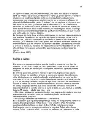 29
un lugar de la casa, una postura del cuerpo, una cierta hora del día, el olor del
librd, las viñetas, las guardas, cierta sombra, cierta luz, ciertos sonidos, y también
situaciones o palabras del propio texto que me resultaban particularmente
acogedoras: que empezara con alguien mirando por la ventana o refugiado en
alguna intimidad deseable, ciertos "interiores'; ciertos nombres, la referencia a un
héroe o a ciertas cosmogonías que, por la sola evoca- ción, de inmediato me
seducían. No es fácil de explicar, pero tenía la sensación de estar en mi sitió, de
estar donde tenía que estar en ese momento, de haber llegado a casa. Supongo
que esa sensación era la responsable de que fuera tan relectora, de que volviera
una y otra vez a los mismos pasajes.
La literatura, sin duda, tenía un efecto poderoso en mí, aunque no podría asegurar
que sea igual de poderoso en, otros (los escritores tendemos a pensar que la
literatura es _ muy importante porque es nuestro el modo de colocarnos en el
mundo). ¿Si la literatura sirve? Creo que sí, a mí me sirvió en la vida. Péro no del
mismo modo en que me sirvieron, por ejemplo, las ideas. Las ideas me ayudaron
a ordenar el mundo. La literatura me hace sentir que el mundo está siem pre ahí,
ofreciéndose, no horadado y disponible, que siempre„ se puede empezar de
nuevo.
(Buenos Aires, 1996)
Cuerpo a cuerpo
Pienso en una escena doméstica, sencilla: tin chico, un grande y un libro de
cuentos. Un chico-chico mejor, un chico que todavía no lee, aunque tal vez ya
sospeche las letras, en tránsito por su temprana, asombrada y porosa primera
infancia.
Lo primero que evoco, como es natural, es personal, la protagonista soy yo
misma, y lo que me sucede es anterior al cuento, una especie de protocuento,
diría. Mi abuela recoge un piolín del suelo, anuda los extremos, mete las dos
manos en el círculo que se ha formado, las extiende todo lo que el hilo le permite
y, con las palmas y los dedos, empieza a tejer: hace una cuna. Me enseña cómo
quitarle el hilo de las manos transformando la cuna en catre. Mete sus dedos en
mi catre y se apropia del hilo, que ahora se convirtió en vías de ferrocarril. Y
seguimos: la cruz, la estrella, otra vez la cuna, el catre, las vías, la cruz, la estrella,
la cuna. Mi abuela —adulta, casi vieja— y yo
—Muy niña— estábamos compartiendo algo, que no era un libro todavía pero que
era una especie de cuento mudo, un mundo imaginario, habitábamos
deliberadamente, porque sí
—No podía yo entenderlo de otro modo—, una fantasía.
En la evocación que sigue la protagonista ya no soy yo, aunque formo parte de la
escena. El protagonista es mi hijo Diego. Tenía unos tres años. Amaba los
cuentos del elefante Babar, de Jean de Brunhoff. La historia comenzaba
trágicamente, cuando un cazador mataba a la mamá de Babar, y terminaba
cuando Babar, consolado y feliz, ya rey de los elefantes, se casaba con la bella
 