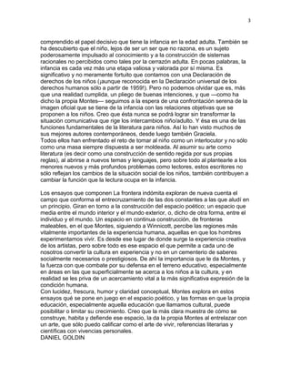 3
comprendido el papel decisivo que tiene la infancia en la edad adulta. También se
ha descubierto que el niño, lejos de ser un ser que no razona, es un sujeto
poderosamente impulsado al conocimiento y a la construcción de sistemas
racionales no percibidos como tales por la cerrazón adulta. En pocas palabras, la
infancia es cada vez más una etapa valiosa y valorada por sí misma. Es
significativo y no meramente fortuito que contamos con una Declaración de
derechos de los niños (¡aunque reconocida en la Declaración universal de los
derechos humanos sólo a partir de 1959!). Pero no podemos olvidar que es, más
que una realidad cumplida, un pliego de buenas intenciones, y que —como ha
dicho la propia Montes— seguimos a la espera de una confrontación serena de la
imagen oficial que se tiene de la infancia con las relaciones objetivas que se
proponen a los niños. Creo que ésta nunca se podrá lograr sin transformar la
situación comunicativa que rige los intercambios niño/adulto. Y ésa es una de las
funciones fundamentales de la literatura para niños. Así lo han visto muchos de
sus mejores autores contemporáneos, desde luego también Graciela.
Todos ellos han enfrentado el reto de tomar al niño como un interlocutor y no sólo
como una masa siempre dispuesta a ser moldeada. Al asumir su arte como
literatura (es decir como una construcción de sentido regida por sus propias
reglas), al abrirse a nuevos temas y lenguajes, pero sobre todo al plantearle a los
menores nuevos y más profundos problemas como lectores, estos escritores no
sólo reflejan los cambios de la situación social de los niños, también contribuyen a
cambiar la función que la lectura ocupa en la infancia.
Los ensayos que componen La frontera indómita exploran de nueva cuenta el
campo que conforma el entrecruzamiento de las dos constantes a las que aludí en
un principio. Giran en torno a la construcción del espacio poético; un espacio que
media entre el mundo interior y el mundo exterior, o, dicho de otra forma, entre el
individuo y el mundo. Un espacio en continua construcción, de fronteras
maleables, en el que Montes, siguiendo a Winnicott, percibe las regiones más
vitalmente importantes de la experiencia humana, aquellas en que los hombres
experimentamos vivir. Es desde ese lugar de donde surge la experiencia creativa
de los artistas, pero sobre todo es ese espacio el que permite a cada uno de
nosotros convertir la cultura en experiencia y no en un cementerio de saberes
socialmente necesarios o prestigiosos. De ahí la importancia que le da Montes, y
la fuerza con que combate por su defensa en el terreno educativo, especialmente
en áreas en las que superficialmente se acerca a los niños a la cultura, y en
realidad se les priva de un acercamiento vital a la más significativa expresión de la
condición humana.
Con lucidez, frescura, humor y claridad conceptual, Montes explora en estos
ensayos qué se pone en juego en el espacio poético, y las formas en que la propia
educación, especialmente aquella educación que llamamos cultural, puede
posibilitar o limitar su crecimiento. Creo que la más clara muestra de cómo se
construye, habita y defiende ese espacio, la da la propia Montes al entrelazar con
un arte, que sólo puedo calificar como el arte de vivir, referencias literarias y
científicas con vivencias personales.
DANIEL GOLDIN
 