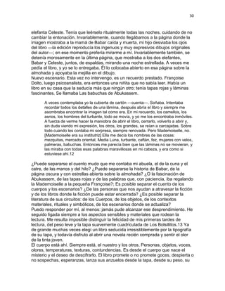 30
elefanta Celeste. Tenía que leérselo ritualmente todas las noches, cuidando de no
cambiar la entonación. Invariablemente, cuando llegábamos a la página donde la
imagen mostraba a la mamá de Babar caída y muerta, mi hijo desviaba los ojos
del libro —la edición reproducía los ingenuos y muy expresivos dibujos originales
del autor—; en ese momento prefería mirarme a mí. Invariablemente también, se
detenía morosamente en la última página, que mostraba a los dos elefantes,
Babar y Celeste, juntos, de espaldas, mirando una noche estrellada. A veces me
pedía el libro, y yo se lo entregaba. Él lo colocaba abierto en esa página sobre la
almohada y apoyaba la mejilla en el dibujo.
Nuevo escenario. Esta vez no intervengo, es un recuerdo prestado. Françoise
Dolto, luego psicoanalista, era entonces una niñita que no sabía leer. Había un
libro en su casa que la seducía más que ningún otro; tenía tapas rojas y láminas
fascinantes. Se llamaba Las babuchas de Abukassem.
A veces contemplaba yo la cubierta de cartón —cuenta—. Soñaba. Intentaba
recordar todos los detalles de una lámina, después abría el libro y siempre me
asombraba encontrar la imagen tal como era. En mi recuerdo, los camellos, los
asnos, los hombres del turbante, todo se movía, y yo me los encontraba inmóviles.
A fuerza de verme hacer la maniobra de abrir el libro, cerrarlo, volverlo a abrir y,
sin duda viendo mi expresión, los otros, los grandes, se reían a carcajadas. Sobre
todo cuando les contaba mi sorpresa, siempre renovada. Pero Mademoiselle, no.
[Mademoiselle era su institutriz] Ella me decía los nombres de las cosas:
mezquitas, mercado oriental, Media Luna, turbante, caftán, fez, mujeres con velos,
palmeras, babuchas. Entonces me parecía bien que las láminas no se movieran, y
las miraba con todas esas palabras maravillosas en mi cabeza, y era como si
estuviese ahí.12
¿Puede separarse el cuento mudo que me contaba mi abuela, el de la cuna y el
catre, de las manos y del hilo? ¿Puede separarse la historia de Babar, de la
página oscura y con estrellas abierta sobre la almohada? ¿O la fascinación de
Abukassem, de las tapas rojas y de las palabras que, con paciencia, iba regalando
la Mademoiselle a la pequeña Françoise?; Es posible separar el cuento de los
cuerpos y los escenarios? ¿De las personas que nos ayudan a atravesar la ficción
y de los libros donde la ficción puede estar encerrada? ¿Es posible separar la
literatura de sus circuitos: de los Cuerpos, de los objetos, de los contextos
materiales, rituales y simbólicos, de los escenarios donde se actualiza?
Puedo responder por mí, al menos: jamás pude alcanzar ese desprendimiento. He
seguido ligada siempre a los aspectos sensibles y materiales que rodean la
lectura. Me resulta imposible distinguir la felicidad de mis primeras tardes de
lectura, del peso leve y la tapa suavemente cuadriculada de Los Bolsillitos.13 Ya
de grande muchas veces elegí un libro seducida irresistiblemente por la tipografía
de su tapa, y todavía disfruto al abrir una novela recién comprada y sentir el olor
de la tinta joven.
El cuerpo está ahí. Siempre está, el nuestro y los otros. Personas, objetos, voces,
olores, temperaturas, texturas, contundencias. Es desde el cuerpo que nace el
misterio y el deseo de descifrarlo. El libro promete o no promete goces, despierta o
no sospechas, esperanzas, lanza sus anzuelos desde la tapa, desde su peso, su
 