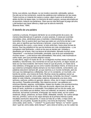31
forma, sus colores, sus dibujos. La voz revela o esconde, sobresalta, seduce.
Ha sido así en los comienzos, cuando las palabras eran solidarias con las cosas.
Todos tuvimos un instante de cuerpo a cuerpo, algún hueco en la almohada, un
atisbo de libro de tapas rojas. La memoria de esos cuerpos, aunque abrumada por
el escombro, todavía nos pertenece. Claro que es más fácil jugar el juego del amo
y del esclavo que hacer silencio y dejar que se abra la memoria.
(Buenos Aires, 1994)
El destello de una palabra
Lectores y Lecturas. El espacio del lector se va construyendo de a poco, de
manera desordenada por lo general, un poco azarosa. A veces por avenidas
previsibles; otras, abriéndose paso a machete o internándose por senderos
recónditos. Eso no quiere decir que haya que optar por una forma de leer o por
otra, pero sí significa que hay lecturas y lecturas, y que los lectores se van
construyendo de a poco, y que crecen, si todo anda bien, hacia otras formas de
lectura. Que hay estadios en los que los lectores son más complacientes —y se
complacen más fácilmente, y otros en los que se sienten per- turbados y
desafiados por el texto. Hay una lectura de almohadón, llamada muchas veces
"placentera" —una lectura confortable, previsible, que es la que necesitamos
muchas veces—, y otra lectura más sobresaltada, más activa, más incómoda en
cierto modo, pero que promete alegrías nuevas.
A esta última, según mi modo de ver, se va llegando muchas veces a fuerza de
destellos y relumbrones. Son momentos en los que de pronto, en algún recodo, el
texto se nos hace evidente. Del mismo modo en que de pronto, en medio de la
vida cotidiana, el lenguaje que es como nuestra naturaleza misma, el charco en el
que estamos sumergidos desde siempre se nos hace evidente, contundente. Las
palabras estuvieron siempre allí, ya que nacimos a un mundo nombrado, pero es
raro que nos detengamos a olfatearlas. Son un río constante, un murmullo, una
banda de sonido, una música de fondo. Muchas veces las palabras vienen ya
empaquetadas (¡qué tal, cómo estás, tanto tiempo, la familia, los chicos?, nuestro
deber en este instante, compatriotas, estamos atravesando una dura crisis,
señoras y señores, público en general, silencio, niños, de mi mayor consideración,
dos puntos). Paquetes previsibles. Nos dejamos acunar. Las palabras son
entonces blandas, seguras, confortables, rodean los rituales y los acontecimientos,
amortiguan las aristas de la vida. Sólo que de pronto, alguna que otra vez, de
tanto en tanto, recibimos un sobresalto. Una palabra que se nos da vuelta, por
ejemplo, una sílaba que se desliza, hace una voltereta, se retuerce, se disfraza y
entonces, de buenas a primeras, el lenguaje, tan manso antes, se nos vuelve
obstáculo, dibujo, presencia, se hace visible, olfateable, extraño. Se vuelve salvaje
otra vez, primitivo, como en los viejos tiempos de la primera infancia cuando
resultaba aventurero descubrirlo. A veces se trata de un fallo, o mejor dicho, de
una falla, de una grieta. Sucede de pronto y nos toma de improviso. "Qué tal,
cómo estás, tanto viento..." "¡Viento?" Yo quería decir "tiempo'; no "viento"; quería
decir "¡qué tal, cómo estás, tanto tiempo?", pero viene el viento y se me vuelan las
 