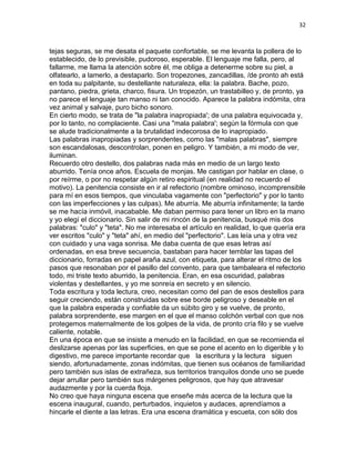32
tejas seguras, se me desata el paquete confortable, se me levanta la pollera de lo
establecido, de lo previsible, pudoroso, esperable. El lenguaje me falla, pero, al
fallarme, me llama la atención sobre él, me obliga a detenerme sobre su piel, a
olfatearlo, a lamerlo, a destaparlo. Son tropezones, zancadillas, /de pronto ah está
en toda su palpitante, su destellante naturaleza, ella: la palabra. Bache, pozo,
pantano, piedra, grieta, charco, fisura. Un tropezón, un trastabilleo y, de pronto, ya
no parece el lenguaje tan manso ni tan conocido. Aparece la palabra indómita, otra
vez animal y salvaje, puro bicho sonoro.
En cierto modo, se trata de "la palabra inapropiada'; de una palabra equivocada y,
por lo tanto, no complaciente. Casi una "mala palabra'; según la fórmula con que
se alude tradicionalmente a la brutalidad indecorosa de lo inapropiado.
Las palabras inapropiadas y sorprendentes, como las "malas palabras", siempre
son escandalosas, descontrolan, ponen en peligro. Y también, a mi modo de ver,
iluminan.
Recuerdo otro destello, dos palabras nada más en medio de un largo texto
aburrido. Tenía once años. Escuela de monjas. Me castigan por hablar en clase, o
por reírme, o por no respetar algún retiro espiritual (en realidad no recuerdo el
motivo). La penitencia consiste en ir al refectorio (nombre ominoso, incomprensible
para mí en esos tiempos, que vinculaba vagamente con "perfectorio" y por lo tanto
con las imperfecciones y las culpas). Me aburría. Me aburría infinitamente; la tarde
se me hacía inmóvil, inacabable. Me daban permiso para tener un libro en la mano
y yo elegí el diccionario. Sin salir de mi rincón de la penitencia, busqué mis dos
palabras: "culo" y "teta". No me interesaba el artículo en realidad, lo que quería era
ver escritos "culo" y "teta" ahí, en medio del "perfectorio". Las leía una y otra vez
con cuidado y una vaga sonrisa. Me daba cuenta de que esas letras así
ordenadas, en esa breve secuencia, bastaban para hacer temblar las tapas del
diccionario, forradas en papel araña azul, con etiqueta, para alterar el ritmo de los
pasos que resonaban por el pasillo del convento, para que tambaleara el refectorio
todo, mi triste texto aburrido, la penitencia. Eran, en esa oscuridad, palabras
violentas y destellantes, y yo me sonreía en secreto y en silencio.
Toda escritura y toda lectura, creo, necesitan como del pan de esos destellos para
seguir creciendo, están construidas sobre ese borde peligroso y deseable en el
que la palabra esperada y confiable da un súbito giro y se vuelve, de pronto,
palabra sorprendente, ese margen en el que el manso colchón verbal con que nos
protegemos maternalmente de los golpes de la vida, de pronto cría filo y se vuelve
caliente, notable.
En una época en que se insiste a menudo en la facilidad, en que se recomienda el
deslizarse apenas por las superficies, en que se pone el acento en lo digerible y lo
digestivo, me parece importante recordar que la escritura y la lectura siguen
siendo, afortunadamente, zonas indómitas, que tienen sus océanos de familiaridad
pero también sus islas de extrañeza, sus territorios tranquilos donde uno se puede
dejar arrullar pero también sus márgenes peligrosos, que hay que atravesar
audazmente y por la cuerda floja.
No creo que haya ninguna escena que enseñe más acerca de la lectura que la
escena inaugural, cuando, perturbados, inquietos y audaces, aprendíamos a
hincarle el diente a las letras. Era una escena dramática y escueta, con sólo dos
 