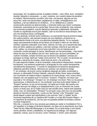 33
personajes: ahí, la palabra escrita, la palabra cifrada —rara, difícil, dura, verdadero
acertijo, baluarte a conquistar— y, aquí, nosotros, con nuestro deseo de penetrar
el misterio. Reconocíamos una letra, otra más, una tercera, algunas se nos
escurrían, otras nos traicionaban; pegábamos un salto, arriesgábamos una
hipótesis, y tal vez dábamos en el blanco... O no, fallábamos y nuestra
construcción precaria se desmoronaba, y entonces había que volver a empezar,
tanteando, avanzando por la cuerda floja. Nunca más consistente, más corporal
que entonces la palabra, cuando debíamos aprender a deletrearla. Apresarla,
morder su significado era el gran desafío. Leer no era fácil en esos tiempos, leer
era una empresa ardua y arriesgada.
Pero se aprende, el lector toma confianza y va avanzando hacia la próxima etapa.
Se vuelve práctico, casi siempre acierta con sus hipótesis y el texto se va
desarrollando frente a él como una alfombra bastante blanda. Ya no necesita
seguir penosamente el dibujo de las letras con el dedo ni decir en voz alta los
sonidos; adquiere velocidad, buen ritmo, silencio. Es más, ya ni siquiera lee todo,
letra por letra, palabra por palabra, más bien anticipa. Adivina lo que está por
venir, saltea. La comprensión se le hace más fácil. Uno se interesa por el
contenido, puede perseguir la trama, identificarse con los personajes... Hay textos
sobre los que uno se desliza casi sin roce, textos que, de puro previsibles, se
vuelven invisibles, simple ronroneo que se devora sin paladear, ansioso por
perseguir la intriga, febril por "saber cómo termina". Por mi parte, he devorado así
decenas y decenas de novelas, sobre todo de amor y de aventuras.
En este segundo estadio, el de la voracidad, nada parece interponerse; nosotros,
los lectores, nos sentimos poderosos y el lenguaje se nos vuelve transparente,
sencillamente desaparece. Y cuando no desaparece lo hacemos desaparecer,
salteando párrafos enteros, afanosos por avanzar, por develar la intriga.
Y, sin embargo, de pronto, pocos renglones después de haber comenzado a
devorar un devorable Príncipe Valiente, colección Robin Hood, tapas amarillas,
con muchacho de melena negra y espada en la mano (tengo, creo, nueve años),
tropiezo con una palabra que no conozco: "empero". Pregunto, me dicen que
equivale a "sin embargo"; "empero' es `sin embargo' me dicen. Pero no me parece
igual porque, a diferencia de un "sin embargo" que bien pudo haber habido, el
"empero" perdura, no se me ha borrado. La repito por lo bajo. Me resulta una
palabra rara que me obliga a un desplazamiento y por un momento me vuelve
opaco un texto que, de no haber sido por ese escollo tonto, habría sido bastante
chato, creo, sin sobresaltos. "Empero" no era gran cosa, pero era una zancadilla;
decido en secreto incorporarla —junto con las "jarcias" y los "trinquetes" (que
jamás llegué a saber qué significaban) y los sonoros "sois" y "estáis" de las
versiones españolas de La capitana del Yucatán y La hija del Corsario Negro— a
mi repertorio de exotismos, con los que me gustaba señalar la entrada a ciertos
mundos imaginarios.
Otro día, y a pesar de lo muy ansiosa que estaba por saber si Huckleberry Finn y
Jim lograban o no llegar al territorio liberado, me topo con la descripción que hace
Twain de las orillas del Mississippi y no la salteo. Es un texto largo y corn-pacto,
varios párrafos, lentos y detallados, sin esperanza de diálogo, con algunas
palabras, incluso, que no conozco, como "chalupa" y "tocón'; pero resuelvo
 
