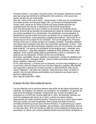 34
hincarle el diente, y me gusta, me gusta mucho, me da placer detenerme aunque
para eso tenga que demorar la continuación de la aventura, o tal vez por eso
mismo, porque voy así a demorarla.
Otro día —tenía once o doce años— recojo al azar un libro que no me pertenece.
Una cierta sonrisa, de Françoise Sagan, leo: "yo me aburría modestamente':
Vuelvo a leer, jamás se me había ocurrido que fuese posible aburrirse así:
modestamente. Se trata de un adverbio en cierta forma escandaloso.
Pero más abrumador era lo que sucedía con la poesía; los renglones de los
versos, la forma de las estrofas me sorprendía aun antes de comenzar a leerlas.
Los versos resultaban muy consistentes, muy resistentes, menos pacientes al
deslizamiento que las líneas de la prosa; se alzaban ahí en medio de la página
como construcciones, como pequeñas ciudades para explorar: "Del rincón en un
ángulo oscuro/ de su dueño tal vez olvidada". "Su luna de pergamino/. Preciosa
tocando viene /por un anfibio sendero de cristales y laureles': Imposible saltearse
una sílaba, todo tironeaba hacia ellas: las inversiones caprichosas, el ritmo... "San
Cristobalón desnudo /lleno de lenguas celestes /mira a la niña tocando /una dulce
gaita ausente". Los ojos se me enredaban en las lenguas esas —celestes, para
mayor sorpresa—, imposible obligarlos a deslizarse hacia adelante. Leer, releer,
deletrear, como cuando estaba apenas aprendiendo (¿sería un retroceso?): las
palabras se me interponían. El texto volvía a ser contundente.
Sorpresas, zancadillas, fisuras, palabras no esperadas, novelas de caballería que
se vuelven parodia, mensajes cifrados, claves ocultas escondidas detrás de los
textos, desafíos, cadencias, bromas.
En fin, otras lecturas, y un lector que va creciendo, se torna más protagónico y ya
no se limita a devorar intrigas sino que más bien degusta y paladea. Más flexible,
más dispuesto a desviarse si el texto promete un descubrimiento. Más astuto,
menos "digestivo", más difícil de contentar, hasta feroz de a ratos. Un lector al
acecho. Uno de esos lectores perturbables y perturbadores que hacen que la
escritura valga la pena.
(San José de Costa Rica, 1996)
El placer de leer: Otra vuelta de tuerca
Los que lidiamos con la escritura solemos desconfiar de las frases publicitarias, las
máximas, los eslogans, los refranes, las consignas, las muletillas y, en general, de
toda forma de lenguaje congelado. Imaginamos que, cuando las palabras se
endurecen en una fórmula, cuando dejan de ir y venir, de buscarse, blandas, por
entre los repliegues del cuerpo de un texto, cuando se vuelven estatua,
seguramente nos están haciendo trampa. Tememos que ya no sirvan para mostrar
sino para ocultar, que sean engañosas. Nos da pena que dejen de ser los
animalitos silvestres que eran para volverse trinchera. Y suponemos que, cuando
eso sucede, tal vez sirvan para aplastar, para combatir o para defenderse, pero ya
no más para decir. Al fin de cuentas se sabe de muchas palabras-trinchera que se
convirtieron en cárcel y de muchas palabras-bandera que terminaron ahogando en
 