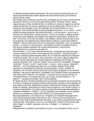 35
un abrazo mortal al propio abanderado. Por eso pensé que ésta podía ser una
buena oportunidad para sacudir algunas de esas mantas duras que echamos
encima de las cosas.
Me interesa aquí sobre todo una fórmula, un eslogan que ha venido recorriendo la
educación, formal y no formal de estos últimos años: "el placer de leer". Estoy
segura de que a todos resulta familiar; en cambio, no estoy tan segura de que les
traiga resonancias, de que les signifique, de que les diga cosas. Sé que lo van a
reconocer de inmediato y que, de inmediato, sin el menor titubeo, lo van a
"clasificar" como perteneciente a cierto paradigma educativo —y no a otro—, como
propio de ciertas personas, de ciertos discursos —y no de otros—, que lo van a
vincular con ciertos libros, ciertos ensayos... No sé, en cambio, si todavía podrán
reconocer como palabras, las palabras que están ahí encerradas. "El placer de
leer" es fórmula, y fórmula muy sólida, muy soldada. Admito entonces que lo que
les propongo que hagamos aquí implica alguna violencia, supone des-soldar lo
soldado, y eso nunca es fácil. No es una propuesta caprichosa, creo; es necesaria,
porque —y vuelvo a lo del principio— las palabras no sólo se sueldan entre sí,
sino que se sueldan alrededor de nuestro pensamiento, y terminamos
convirtiéndonos en prisioneros de ellas.14
Para empezar —es un buen ejercicio de lectura— propongo que tratemos para
nuestros adentros de arrimar a esa cajita tan bien cerrada —"el placer de leer"—
la mayor cantidad posible de ideas afines. Es un modo de rodearla para después
tomarla por asalto. Por mi parte, voy a enumerar, sin criticar, algunas ideas que
suelo encontrar asociadas de manera bastante cristalizada con la frase de
nuestros desvelos. Con "el placer de leer" vienen siempre "comodidad'; "facilidad';
"diversión", "humor", humor" , buen humor", a veces —sólo a veces—"elección";
"libertad"... Con el consiguiente dibujo de un universo opuesto donde están
reunidos la incomodidad, el esfuerzo, la preocupación, el rigor, el deber, la
disciplina, etc. El orden de la enumeración de las ideas asociadas no es del todo
arbitrario: creo que en general la "comodidad" y la "facilidad" tienen una presencia
más clara que la "elección" por ejemplo, y muy pero muy a menudo derivan en
"comodidad física"; el símbolo han sido, ya se sabe, los almohadones —"lo
blando"—, opuestos al símbolo "duro" de los pupitres.
El "placer de leer" ha sido la bandera de una campaña necesaria, de una empresa
honrada; se trataba de rescatar la lectura de los cotos cerrados y poco aireados en
que estaba encerrada, aflojándole el corset, soltándole las trenzas, permitiéndole
andar sin zapatos, propiciando en cierto modo el regreso a una "lectura natural': a
la lectura espontánea, a la codicia autónoma del texto Absolutamente saludable y
necesaria ventilación —insisto—, que se insertaba, por supuesto y como sucede
siempre, en cambios de actitud más amplios, en muchos gestos nuevos...
Muy especialmente, a mi modo de ver, se ligaba con el rescate del juego como
sede natural del aprendizaje. Me refiero a que, en la raíz de la exhortación al
placer de leer está el descubrimiento del juego, y que ambos conceptos han hecho
carrera juntos. Presuponen, a su vez, una asociación "natural'; finca cuestionada,
entre "juego" .y "placer', opuestos, otra vez, a "trabajo" —o "esfuerzo"— y
"displacer':
Rápidamente se soldaron unas palabras a otras, unos conceptos a otros, con lo
 