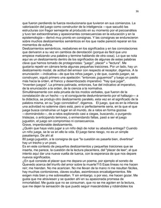 36
que fueron perdiendo la fuerza revolucionaria que tuvieron en sus comienzos. La
valorización del juego como constructor de la inteligencia —que sacudió las
estructuras con fragor semejante al producido en su momento por el psicoanálisis
y tuvo tan extraordinarias y apasionantes consecuencias en la educación y en la
epistemología— derivó muy pronto en consignas. Y las consignas se endurecieron
sobre muchos deslizamientos semánticos en los que nadie pareció reparar en los
momentos de euforia.
Deslizamientos semánticos, resbalones en los significados y en las connotaciones
que derivaron a su vez en cambios de denotación (porque es fácil que uno
empiece matizando una palabra y termine hablando de otra cosa). Lo que se nota
aquí es un deslizamiento dentro de los significados de algunas de estas palabras
clave que hemos tomado de protagonistas: "juego", placer" « "lectura". Me
gustaría repetir en cámara lenta algunas pequeñas traiciones. Por un lado, hay un
deslizamiento modal, de actitud del emisor con respecto al receptor, digamos. A la
enunciación —indicativa—de que los niños juegan, y de que, cuando juegan, se
construyen, siguió primero una apelación: "entonces ¡juguemos!" y luego un pasito
más hacia la orden, el franco y desembozado imperativo: "hay que jugar",
"inventen juegos". La primera patinada, entonces, fue del indicativo al imperativo,
de la enunciación a la orden, de la ciencia a la normativa.
Simultáneamente con esta pirueta de los modos verbales, que fueron de la
constatación de un hecho —y el consiguiente deslumbramiento por el hallazgo— a
la didáctica, se produjo otro deslizamiento paralelo, esta vez en el significado de la
palabra misma, en su "jugo connotativo", digamos. El juego, que es en la infancia
una actividad no solemne claro está, pero sí perfectamente seria, en la que el que
juega busca construirse un lugar en el mundo, de a ratos en forma gozosa
—dominándolo—, de a ratos explorando casi a ciegas, buscando, o purgando
tristezas, o anticipando temores, o enmendando faltas, pasó a ser el juego
juguetón, el juego sin compromiso ni consecuencia.
Grave, imperdonable deslizamiento.
¿Quién que haya visto jugar a un niño dejó de notar su absoluta entrega? Cuando
un niño juega, se le va en ello la vida. El juego tiene riesgo, no es un simple
pasatiempo. De ahí al
80 juego juguetón, a la consigna de que "la cuestión es pasarla bien, divertirse"
hay un trecho y un pozo.
Es en este contexto de pequeños deslizamientos y pequeñas traiciones que se
inserta, me parece, la cuestión de la lectura placentera, del "placer de leer'; al que
intento aquí dar una nueva vuelta de tuerca, con la esperanza de que nos depare
nuevos significados.
¿En qué consiste el placer que me depara un poema, por ejemplo el soneto de
Quevedo acerca del triunfo del amor sobre la muerte?15 Esas líneas no me hacen
reír; me hienden. No me acarician. No me llevan de la mano ni me resultan fáciles,
hay muchas contorsiones, claves ocultas, asombrosos encabalgamientos. Me
exigen más bien y me sobresaltan. Y sin embargo, o por eso, me hacen gozar. Me
gusta que me atraviesen y se queden ahí en su apasionada promesa de
inmortalidad. Me gusta que no se consuman, que no se me agoten en la lectura,
que me dejen la sensación de que puedo seguir mascándolas y robándoles los
 