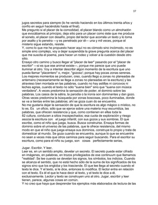 37
jugos secretos para siempre (lo he venido haciendo en los últimos treinta años y
confío en seguir haciéndolo hasta el final).
Me pregunto si el placer de la comodidad, el placer blando como un almohadón
que evocábamos al principio, deja sitio para un placer como éste que me produce
el soneto, el placer con desafío, propio del lector que acorrala un texto y lo toma
por asalto y lo penetra —y es penetrado por él— una y mil veces, porque el
misterio sigue estando, resiste.
Y, como lo que me he propuesto hacer aquí no es cómodo sino incómodo, no es
simple sino complejo, voy a dejar suspendida la grave pregunta acerca del placer
que me suscita el poema, para hacer un rodeo y volver a la cuestión desde otro
sitio.
Ensayo otro camino y busco llegar al "placer de leer" pasando por el "placer de
escribir" —si es que ese animal existe—, porque me parece que uno puede
iluminar al otro. Voy a intentar describir algún momento de la escritura que uno
pueda llamar "placentero" o, mejor, "gozoso'; porque hay pocas zonas serenas.
Los mejores momentos se producen, creo, cuando llego a zonas no planeadas de
antemano (necesariamente se llega a zonas no planeadas en la escritura) y las
atravieso bien montada en las palabras, cuando no hay astillas ni corcovos ni
leches agrias, cuando el texto no sólo "suena bien" sino que "suena con música
verdadera". A veces predomina la sensación de poder, el dominio sobre las
palabras. Los casos de la sátira, la parodia o la ironía son dominantes y dan gozo.
Otras veces predomina la búsqueda por zonas boscosas, poco iluminadas, donde
se va a tientas entre las palabras; ahí se goza cuan do se encuentra.
No me gustaría dejar la sensación de que la escritura es algo mágico o místico, no
lo es. Es un oficio, sólo que se ejerce sobre una materia muy escurridiza, las
palabras, que ofrecen resistencia y que, como contienen en ellas toda la
82 cultura, conducen a sitios insospechados; esa cuota de exploración y riesgo
asocia la escritura con el juego infantil, con sus gozos y sus sombras. El que
escribe, como el niño que juega, busca. Busca construirse. Ensaya formas de
dominio sobre el universo de las palabras, que le ofrece resistencia, del mismo
modo en que el niño que juega ensaya sus dominios, construye lo propio y trata de
domesticar al mundo. Se goza cuando se encuentra, aunque lo que se encuentre
no sean a veces más que otros caminos para seguir buscando. Para el escritor su
escritura, como para el niño su juego, son cosas perfectamente serias,
Jugar. Escribir. Y leer,
Leer es, en un sentido amplio, develar un secreto. El secreto puede estar cifrado
en imágenes, en palabras, en trozos privilegiados de ese continuum que llamamos
"realidad': Se lee cuando se develan los signos, los símbolos, los indicios. Cuando
se alcanza el sentido, que no está hecho sólo de la suma de los significados de los
signos sino que los engloba y los trasciende. El que lee llega al secreto cuando el
texto le dice. Y el texto, si le dice, entonces lo modifica. El lector entra en relación
con el texto. Es él el que le hace decir al texto, y el texto le dice a él,
exclusivamente. Lector y texto se construyen uno al otro. Jugar, escribir y leer
tienen, parece, algunas cosas en común.
Y no creo que haya que desprender los ejemplos más elaborados de lectura de las
 