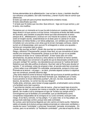 38
formas elementales de la alfabetización. Leer es leer a Joyce, y también descifrar
con esfuerzo una palabra. Son sólo momentos, y tienen mucho más en común que
diferencias.
El texto que está ahí para el primer desciframiento (misterio inicial).
El texto (descifrado) que dice.
Y el texto (por fin leído) que nos dice. Que entra en logo con lo que somos y, por
lo tanto, nos modifica.
Pensemos por un momento en lo que ha sido la lectura en nuestras vidas, sin
dejar afuera ni al que somos ni al que fuimos. Incluyamos al lector del bello soneto
de Quevedo, pero también al pequeño héroe que está atravesando el arduo
pesque de la , alfabetización y avanza con una mezcla de audacia y de cautela
sobre el renglón escrito, sosteniéndose en et dedo para no caerse en el caos,
topándose con letras fáciles y con letras peligrosas, con señales que reconoce de
inmediato con una sonrisa y con otras que le envían mensajes confusos, clule lo
sumen en el desasosiego, pero que por fin arriesgando a veces una apuesta—
termina por conquistar para su gozo.,
¿Quién dijo que leer es fácil? ¿Quién dijo que leer es contentura siempre y no
riesgo y esfuerzo? Precisamente, porque croes fácil, es que convertirse en lector
resulta una conquista. Precisamente, porque no es fácil, es que no es posible
convertirse en lector sin la "codicia del texto". Si leer fuese sólo vivir entre
almohadones, los planes de lectura y otros afanes no tendrían el menor sentido.
¿Hizo falta alguna vez convencer a la gente de que la descansada contentura es
una gran ventaja? En cambio, nos desvelamos por provocar la "codicia del texto".
Sabemos que sólo ella justifica el esfuerzo. Que leer vale la Pena para develar el
secreto. Y, sin embargo, antes de empezar a leer, el secreto está bien encerrado.
¿Cómo saber si es codiciable? Es codiciable, precisamente, porque lo (mico que
Promete es la lectura —el juego—, es decir, promete dejarse construir si dejamos
que nos construya, promete decirnos algo.
¿Hay tanta distancia entre la lectura incipiente del que busca el sentido perdido en
el mar de los signos y la lectura del lector formado que, desafiado por un texto,
busca penetrar en él por diferentes puertas? ¿No son, los dos, buscadores de
tesoros, de secretos, no corren los dos sus riesgos?
Vuelta atrás, entonces, para revisar el juego juguetón, el almohadón como símbolo
y la facilidad como bien supremo.
Y permítanme intentar una vuelta más de tuerca. ¿Qué se traerá bajo el poncho
ese "placer de leer'; al parecer tan manso e inocente, tan amable, tan atractivo, tan
blando, tan muelle si se lo contrapone al rigor de "la letra con sangre entra"?
Convengamos que la facilidad y la comodidad, que ya identificamos como
compañeras inseparables de la consigna en su curso corriente, excluyen todo
riesgo. Si es fácil y cómodo, no hay peligro. Y un paso más: si no hay peligro, es
porque todo está bajo control, porque todo está controlado.
Es curioso, pero terminamos llegando por otro camino al mismo punto. Habíamos
salido al rescate de la lectura porque estaba encerrada en cotos poco ventilados y
resulta de nuevo "controlada'; y entonces "encerrada'; trenzada, encorsetada... Es
curioso, pero no es extraño. La "facilitación controlada": ¿era ése el espíritu de los
 