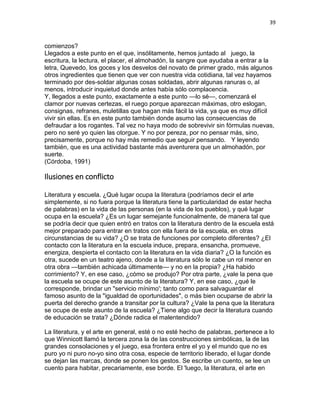 39
comienzos?
Llegados a este punto en el que, insólitamente, hemos juntado al juego, la
escritura, la lectura, el placer, el almohadón, la sangre que ayudaba a entrar a la
letra, Quevedo, los goces y los desvelos del novato de primer grado, más algunos
otros ingredientes que tienen que ver con nuestra vida cotidiana, tal vez hayamos
terminado por des-soldar algunas cosas soldadas, abrir algunas ranuras o, al
menos, introducir inquietud donde antes había sólo complacencia.
Y, llegados a este punto, exactamente a este punto —lo sé—, comenzará el
clamor por nuevas certezas, el ruego porque aparezcan máximas, otro eslogan,
consignas, refranes, muletillas que hagan más fácil la vida, ya que es muy difícil
vivir sin ellas. Es en este punto también donde asumo las consecuencias de
defraudar a los rogantes. Tal vez no haya modo de sobrevivir sin fórmulas nuevas,
pero no seré yo quien las otorgue. Y no por pereza, por no pensar más, sino,
precisamente, porque no hay más remedio que seguir pensando. Y leyendo
también, que es una actividad bastante más aventurera que un almohadón, por
suerte.
(Córdoba, 1991)
Ilusiones en conflicto
Literatura y escuela. ¿Qué lugar ocupa la literatura (podríamos decir el arte
simplemente, si no fuera porque la literatura tiene la particularidad de estar hecha
de palabras) en la vida de las personas (en la vida de los pueblos), y qué lugar
ocupa en la escuela? ¿Es un lugar semejante funcionalmente, de manera tal que
se podría decir que quien entró en tratos con la literatura dentro de la escuela está
mejor preparado para entrar en tratos con ella fuera de la escuela, en otras
circunstancias de su vida? ¿O se trata de funciones por completo diferentes? ¿El
contacto con la literatura en la escuela induce, prepara, ensancha, promueve,
energiza, despierta el contacto con la literatura en la vida diaria? ¿O la función es
otra, sucede en un teatro ajeno, donde a la literatura sólo le cabe un rol menor en
otra obra —también achicada últimamente— y no en la propia? ¿Ha habido
corrimiento? Y, en ese caso, ¿cómo se produjo? Por otra parte, ¿vale la pena que
la escuela se ocupe de este asunto de la literatura? Y, en ese caso, ¿qué le
corresponde, brindar un "servicio mínimo'; tanto como para salvaguardar el
famoso asunto de la "igualdad de oportunidades", o más bien ocuparse de abrir la
puerta del derecho grande a transitar por la cultura? ¿Vale la pena que la literatura
se ocupe de este asunto de la escuela? ¿Tiene algo que decir la literatura cuando
de educación se trata? ¿Dónde radica el malentendido?
La literatura, y el arte en general, esté o no esté hecho de palabras, pertenece a lo
que Winnicott llamó la tercera zona la de las construcciones simbólicas, la de las
grandes consolaciones y el juego, esa frontera entre el yo y el mundo que no es
puro yo ni puro no-yo sino otra cosa, especie de territorio liberado, el lugar donde
se dejan las marcas, donde se ponen los gestos. Se escribe un cuento, se lee un
cuento para habitar, precariamente, ese borde. El 'luego, la literatura, el arte en
 