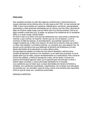 4
PROLOGO
Han quedado reunidas en este libro algunas conferencias e intervenciones en
mesas redondas de los últimos años: la más vieja es del 1991, la más reciente del
1998. Fueron escuchadas por maestros, bibliotecarios, escritores, psicoanalistas,
estudiantes y otras personas interesadas por la cultura y por los niños. Muchas de
ellas me hicieron saber luego que les había sido muy útil escucharlas. Eso le da
algún sentido a este libro que, si existe, es gracias a la insistencia de un excelente
editor y un buen amigo: Daniel Goldin.
Al volver a leer lo ya dicho noto que las obsesiones son unas pocas y siempre las
mismas, y que muchas -la mayoría—tienen que ver con el espacio, y con lo
contrario: la falta de espacio, el acorralamiento, que también aparecía como
imagen fundante de un libro mío anterior: El corral de la infancia. Esta vez preferí
un título más rebelde: La frontera indómita, un concepto que, para alegría mía, ha
servido como bandera a los que defienden el territorio de la literatura y el arte
dentro del ámbito de la educación en estos últimos años.
Corregí algunos pasajes (no todos los que habría deseado) y eliminé otros,
cambié de ejemplos cuando lo creí necesario: ya se sabe que al escritor no se le
puede pedir que se relea, porque necesariamente va a reescribirse. Pero mantuve
el tono de oralidad, y hasta de arenga de a ratos, de los textos. Cuando me
pareció útil introduje algunas notas, por lo general para recomendar un libro o
aclarar algún concepto, a veces para dejar planteado lo no resuelto.
Las cuestiones que se tratan aquí, aunque abordadas de manera doméstica y
modesta, son cuestiones importantes y significativas. Es mi deseo que este gesto
de ponerlas así, con sencillez, sobre la mesa, anime a los lectores para asumirlas
como lo que de veras son: cuestiones personales.
GRACIELA MONTES
 