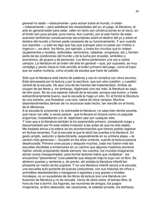 40
general no están —básicamente-- para actuar sobre el mundo, ni están
—básicamente— para satisfacer las necesidades del yo; el juego, la literatura, el
arte en general están para estar, valen en tanto son construcciones en el vacío, en
el fondo son pura pirueta, pura marca. Aun cuando, por el solo hecho de estar,
acarreen tantísimas consecuencias secundarias sobre el destino del yo y sobre el
destino del mundo y formen parte necesaria de su funcionamiento. Y aun cuando
sus soportes —y esto es algo que hay que subrayar para no pasar por místico o
ingenuo—, es decir, los libros, por ejemplo, y todos los circuitos que lo rodean
(suplementos y revistas, editoriales, seminarios, cátedras, congresos, etc.), formen
parte de las condiciones del mundo y de la lucha por el poder, simbólico y
económico, de grupos y de personas. Los libros pertenecen a la vez a varios
campos. La literatura en al orden del arte en general —que, por supuesto, es muy
complejo y yendo hacia lo más sencillo al orden primario del juego, como el trapo
que se vuelve muñeca, como el palo de escoba que hace de caballo.
Sólo que la literatura está hecha de palabras y eso la complica con otros asuntos.
Está atravesada por la lectura y por la escritura, que son otra cuestión, y cuestión
central de la escuela. He aquí una de las fuentes del malentendido. Ambas se
ocupan de las letras y, sin embargo, digámoslo una vez más, la literatura es sapo
de otro pozo. No es una especie natural de la escuela, aunque sea bueno, y hasta
extraordinariamente bueno, que la escuela le haga un sitio. En el fondo la literatura
es una extraña, una forastera, una rara, nativa de otros campos. Muchos
desentendimientos derivan de no reconocer este hecho, tan sencillo en el fondo,
de la diferencia.
A la escuela la sorprende y la sobresalta la literatura, no sabe bien dónde ponerla,
qué hacer con ella: a veces parece que la llevara en brazos como un paquete
engorroso, trastabillando con él, dejándolo caer por cualquier sitie.
Y creo que a la literatura también la ha sorprendido primero, complacido luego y
desconcertado por fin esta súbita invitación a las aulas de que ha sido objeto.
Me traslado ahora a la esfera de los acontecimientos que hemos podido registrar
en fechas recientes. Fue la escuela la que le abrió las puertas a la literatura. Un
gesto amplio, seductor y deslumbrante, especialmente en su primera etapa —la
versión más generosa—. Sucedió en los años ochenta, cuando la lectura parecía
desahuciada. Primero unas pocas y después muchas, cada vez fueron más las
escuelas decididas a embarcarse en un camino que algunos maestros pioneros
habían venido propiciando desde siempre: los cuentos, los mundos imaginarios
abrían zonas insospechadas; para formar lectores había que multiplicar los
encuentros "placenteros" (una palabrita que después trajo lo suyo con el libro. Se
abrieron puertas y ventanas y, de pronto, ahí estaba la literatura infantil tan
pimpante en medio de los pupitres. Y no una literatura infantil vecina a la escuela,
una escuelita auto-portante de buenas costumbres, con sus historias de niños o
animalitos desobedientes o haraganes ó egoístas y sus graves o triviales
moralejas, no un sucedáneo de los libros de lectura sino una literatura con
ilusiones de literatura y no de escuela. Venía de otros cotos: el tiempo libre, la
hora de irse a dormir, los fogones, las reuniones de amigos, los juegos
imaginarios, el libro atesorado, las vacaciones, la soledad privada, los disfraces
 