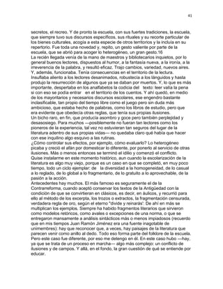 41
secretos, el recreo. Y de pronto la escuela, con sus fuertes tradiciones, la escuela,
que siempre tuvo sus discursos específicos, sus rituales y su recorte particular de
los bienes culturales, acogía a esta especie de otros territorios y la incluía en su
repertorio. Fue toda una novedad y, repito, un gesto valiente por parte de la
escuela, que se abrió para acoger lo heterogéneo, un gran gesto.16
La recién llegada venía de la mano de maestros y bibliotecarios inquietos, por lo
general buenos lectores, dispuestos al humor, a la fantasía nueva, a la ironía, a la
irreverencia de la palabra, y resultó eficaz. Trajo cambios, variedad, nuevos aires.
Y, además, funcionaba. Tenía consecuencias en el territorio de la lectura.
Insuflaba aliento a los lectores desanimados, robustecía a los lánguidos y hasta
produjo la resurrección de algunos que ya se daban por muertos. Y, lo que es más
importante, despertaba en los analfabetos la codicia del texto: leer valía la pena
si con eso se podía entrar en el territorio de los cuentos. Y ahí quedó, en medio
de los mayoritarios y necesarios discursos escolares, ese engendro bastante
inclasificable, tan propio del tiempo libre como el juego pero sin duda más
ambicioso, que estaba hecho de palabras, como los libros de estudio, pero que
era evidente que obedecía otras reglas, que tenía sus propias ilusiones.
Un bicho raro, en fin, que producía asombro y goce pero también perplejidad y
desasosiego. Para muchos —posiblemente no fueran tan lectores como los
pioneros de la experiencia, tal vez no estuvieran tan seguros del lugar de la
literatura adentro de sus propias vidas— no quedaba claro qué había que hacer
con ese inquilino algo esquivo a las rutinas.
¿Cómo controlar sus efectos, por ejemplo, cómo evaluarlo? Lo heterogéneo
picaba y creció el afán por domesticar lo diferente, por ponerlo al servicio de otras
ilusiones. Más o menos entonces se terminó el idilio y comenzó el conflicto.
Quise instalarme en este momento histórico, aun cuando la escolarización de la
literatura es algo muy viejo, porque es un caso en que se completó, en muy poco
tiempo, todo un ciclo ejemplar: de la diversidad a la homogeneidad, de lo casual
a lo reglado, de lo global a lo fragmentario, de lo gratuito a lo aprovechable, de la
pasión a la acción.
Antecedentes hay muchos. El más famoso es seguramente el de la
Contrarreforma, cuando aceptó conservar los textos de la Antigüedad con la
condición de que se convirtieran en clásicos, es decir, en áulicos, y recurrió para
ello al método de los excerpta, los trozos o extractos, la fragmentación censurada,
verdadera regla de oro, según el eterno "divide y reinarás': De ahí en más se
multiplican los ejemplos. Siempre ha habido fragmentos literarios que sirvieron
como modelos retóricos, como avales o excepciones de una norma, o que se
entregaron mansamente a análisis sintácticos más o menos impiadosos (recuerdo
que en mis tiempos Juan Ramón Jiménez era una fuente inagotable de
unimembres): hay que reconocer que, a veces, hay paisajes de la literatura que
parecen venir como anillo al dedo. Todo eso forma parte del folklore de la escuela.
Pero este caso fue diferente, por eso me detengo en él. En este caso hubo —hay,
ya que se trata de un proceso en marcha— algo más complejo: un conflicto de
ilusiones y de campos. Y allá, en el fondo, la gran cuestión de qué se entiende por
educar.
 