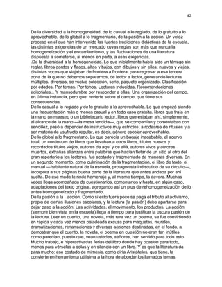 42
De la diversidad a la homogeneidad, de lo casual a lo reglado, de lo gratuito a lo
aprovechable, de lo global a lo fragmentario, de la pasión a la acción. Un veloz
proceso en el que han intervenido las fuertes tradiciones didácticas de la escuela,
las distintas exigencias de un mercado cuyas reglas son más que nunca la
homogeneización y el encarrilamiento, y las fluctuaciones de una literatura
dispuesta a someterse, al menos en parte, a esas exigencias.
.De la diversidad a la homogeneidad. Lo que inicialmente había sido un fárrago sin
reglar, libros gordos y flacos, altos y bajos, con dibujos y sin ellos, nuevos y viejos,
distintas voces que viajaban de frontera a frontera, para regresar a esa tercera
zona de la que no debemos separarnos, de lector a lector, generando lecturas
múltiples, diversas, se vuelve colección, serie, paquete organizado. Clasificación
por edades. Por temas. Por tonos. Lecturas inducidas. Recomendaciones
editoriales... Y mansedumbre por responder a ellas. Una organización del campo,
en última instancia, pero que: revierte sobre el campo, que tiene sus
consecuencias.
De lo casual a lo reglado y de lo gratuito a lo aprovechable. Lo que empezó siendo
una frecuentación más o menos casual y en todo caso gratuita, libros que traía en
la mano un maestro o un bibliotecario lector, libros que estaban ahí, simplemente,
al alcance de la mano —la mesa tendida—, que se compartían y comentaban con
sencillez, pasó a depender de instructivos muy estrictos, a rodearse de rituales y a
ser materia de usufructo regular, es decir, género escolar aprovechable.
De lo global a lo fragmentario. Lo que parecía un bagaje inacabable, el acervo
total, un continuum de libros que llevaban a otros libros, títulos nuevos y
recordados títulos viejos, autores de aquí y de allá, autores vivos y autores
muertos, extrañas alianzas entre palabras que hacían flotar de un sitio al otro del
gran repertorio a los lectores, fue acotado y fragmentado de maneras diversas. En
un segundo momento, como culminación de la fragmentación, el libro de texto, el
manual —habitante natural de la escuela, protagonista indiscutido de su circuito—,
incorpora a sus páginas buena parte de la literatura que antes andaba por ahí
suelta. De ese modo le rinde homenaje y, al mismo tiempo, la devora. Muchas
veces llega acompañada de cuestionarios, comentarios y hasta, en algún caso,
adaptaciones del texto original, agregando así un plus de rehomogeneización de lo
antes homogeneizado y fragmentado.
De la pasión a la acción. Como si esto fuera poco se paga el tributo al activismo,
propio de ciertas ilusiones escolares, y la lectura (la pasión) debe apartarse para
dejar paso a la acción. Las actividades, el movimiento, los productos. La acción
(siempre bien vista en la escuela) llega a tiempo para justificar la oscura pasión de
la lectura. Leer un cuento, una novela, más rara vez un poema, se fue convirtiendo
en rápida y cada vez menos paladeada excusa para maquetas, murales,
dramatizaciones, renarraciones y diversas acciones destinadas, en el fondo, a
demostrar que el cuento, la novela, el poema en cuestión no eran tan inútiles
como parecían, puesto que, vean ustedes, señores, han servido para todo esto.
Mucho trabajo, e hiperactivadas ferias del libro donde hay ocasión para todo,
menos para vérselas a solas y en silencio con un libro. Y es que la literatura da
para mucho: ese costado de mimesis, como diría Aristóteles, que tiene, la
convierte en herramienta utilísima a la hora de abordar los llamados temas
 
