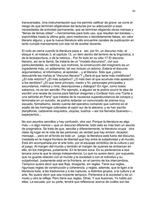 43
transversales. Una instrumentación que me permito calificar de grave: se corre el
riesgo de que terminen eligiéndose las lecturas por su adecuación a esas
necesidades de actividad permanente, que se terminen eligiendo obras mansas y
"llenas de temas útiles" —herramientas para todo uso, que resultan tan baratas—,
exprimibles hasta la última gota, pero mediocres o decididamente falsas, sin valor
literario alguno, y que la nueva literatura sólo encuentre canales de publicación en
tanto cumpla mansamente con ese rol de auxiliar docente.
El ciclo se cierra cuando la literatura pasa a ser, por fin, un discurso más, el
bloque 4, el módulo 3, el capítulo 13, un ítem dentro del terreno de la lingüística, o
de la lectoescritura, o de la retórica... Por fin todo en su sitio.17 El discurso
literario, así se le Ilamá, Se trataría de un "modelo discursivo", con sus
particularidades, su retórica, sus mohines, la construcción del imaginario es un
ingrediente más, un aditamento, tal vez incluso un adorno. Estaría el discurso
argumentativo, el informativo, el epistolar... y el literario. Sólo que ¿cómo
descubrirle las mañas al "discurso literario"? ¿Será el que tiene más metáforas?
¿El más retórico? ¿El más subjetivo? ¿O más bien el que acumula más apelación
a los sentidos? ¿EI que tiene principio, medio y fin, personajes principales y
secundarios, métrica y rima, descripciones y diálogos? En rigor, como todos
sabemos, no es tan sencillo. Por ejemplo, a alguien se le podría ocurrir la idea de
escribir una receta de cocina para fabricar dragones y Cortázar hizo una "Carta a
una señorita en París" que trataba de la nauseosa superabundancia de conejos y
terminaba en un suicidio; se podría redactar un comunicado de prensa muy
escueto, formalísimo, dando cuenta del operativo comando que culminó en el
asalto de las hormigas coloradas al cajón sur de la alacena, y se han escrito
jitanjáforas, cadáveres exquisitos, utopías, sueños —así los llamaba Quevedo—,
esperpentos...
No son asuntos sencillos y hay confusión, otra vez. Porque la literatura es algo
más —o algo menos— que un discurso diferente; todo esto es más bien un asunto
de pragmática. Se trata de que, sencilla y diferentemente, la literatura ocupa otra
clase dg lugar en la vida de las personas; es verdad que hay emisor; receptor,
mensaje..., pero en el fondo es todo un juego; la literatura está fuera del discurso,
instalada en la magra frontera de libertad que hay entre la subjetividad y el mundo.
Está ahí acompañada por el arte todo, por el equipaje simbólico de la cultura y por
el juego. Al margen del mundo y también al margen de quienes se embarcan en
ella, en los márgenes, justamente. En la tercera zona. Es su pertenencia a esa
tercera zona la que le otorga independencia. Lo que no quiere decir, por supuesto,
que no guarde relación con el mundo y la sociedad o con el individuo y su
subjetividad. Justamente está en la frontera, en el camino de los intercambios.
Tampoco quiere decir que sea floja, divagante, sin reglas. Tiene sus reglas,
rigurosas reglas de construcción y coherencia, y reglas, además, que la ligan a la
literatura toda, a las tradiciones y a las rupturas, a distintos grupos, a la cultura y al
arte. No quiere decir que sea inocente tampoco. Pertenece a la sociedad y de un
modo u otro la refleja. Pero tiene sus reglas. Otras. Y sus ilusiones. Yo hablo por
ellas. La escuela, por su parte, tendrá que reflexionar acerca de cuáles son las
 