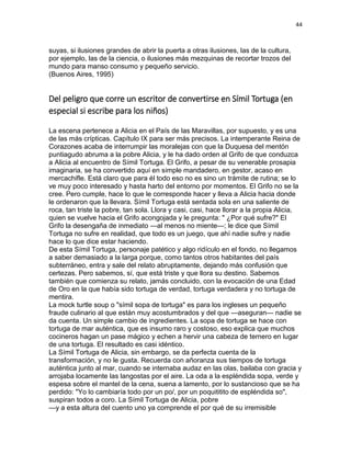 44
suyas, si ilusiones grandes de abrir la puerta a otras ilusiones, las de la cultura,
por ejemplo, las de la ciencia, o ilusiones más mezquinas de recortar trozos del
mundo para manso consumo y pequeño servicio.
(Buenos Aires, 1995)
Del peligro que corre un escritor de convertirse en Símil Tortuga (en
especial si escribe para los niños)
La escena pertenece a Alicia en el País de las Maravillas, por supuesto, y es una
de las más crípticas. Capítulo IX para ser más precisos. La intemperante Reina de
Corazones acaba de interrumpir las moralejas con que la Duquesa del mentón
puntiagudo abruma a la pobre Alicia, y le ha dado orden al Grifo de que conduzca
a Alicia al encuentro de Símil Tortuga. El Grifo, a pesar de su venerable prosapia
imaginaria, se ha convertido aquí en simple mandadero, en gestor, acaso en
mercachifle. Está claro que para él todo eso no es sino un trámite de rutina; se lo
ve muy poco interesado y hasta harto del entorno por momentos. El Grifo no se la
cree. Pero cumple, hace lo que le corresponde hacer y lleva a Alicia hacia donde
le ordenaron que la llevara. Símil Tortuga está sentada sola en una saliente de
roca, tan triste la pobre, tan sola. Llora y casi, casi, hace llorar a la propia Alicia,
quien se vuelve hacia el Grifo acongojada y le pregunta: " ¿Por qué sufre?" El
Grifo la desengaña de inmediato —al menos no miente—; le dice que Símil
Tortuga no sufre en realidad, que todo es un juego, que ahí nadie sufre y nadie
hace lo que dice estar haciendo.
De esta Símil Tortuga, personaje patético y algo ridículo en el fondo, no llegamos
a saber demasiado a la larga porque, como tantos otros habitantes del país
subterráneo, entra y sale del relato abruptamente, dejando más confusión que
certezas. Pero sabemos, sí, que está triste y que llora su destino. Sabemos
también que comienza su relato, jamás concluido, con la evocación de una Edad
de Oro en la que había sido tortuga de verdad, tortuga verdadera y no tortuga de
mentira.
La mock turtle soup o "símil sopa de tortuga" es para los ingleses un pequeño
fraude culinario al que están muy acostumbrados y del que —aseguran— nadie se
da cuenta. Un simple cambio de ingredientes. La sopa de tortuga se hace con
tortuga de mar auténtica, que es insumo raro y costoso, eso explica que muchos
cocineros hagan un pase mágico y echen a hervir una cabeza de ternero en lugar
de una tortuga. El resultado es casi idéntico.
La Símil Tortuga de Alicia, sin embargo, se da perfecta cuenta de la
transformación, y no le gusta. Recuerda con añoranza sus tiempos de tortuga
auténtica junto al mar, cuando se internaba audaz en las olas, bailaba con gracia y
arrojaba locamente las langostas por el aire. La oda a la espléndida sopa, verde y
espesa sobre el mantel de la cena, suena a lamento, por lo sustancioso que se ha
perdido: "Yo lo cambiaría todo por un po/, por un poquititito de espléndida so",
suspiran todos a coro. La Símil Tortuga de Alicia, pobre
—y a esta altura del cuento uno ya comprende el por qué de su irremisible
 