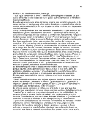 45
tristeza—, no sabe bien quién es, si tortuga
—que sigue siéndolo en el alma—, o ternero, como pregona su cabeza. Lo que
queda en la más oscura tiniebla es el por qué de su transformación, el tránsito de
lo genuino al fraude.
Buscaba yo cavarme una grieta por donde entrar a este tema tan peliagudo, el de
ser un escritor —y escritor para niños, colmo de colmos— en este final de milenio,
cuando se me presentó Símil Tortuga en persona, triste y ridícula, con su pequeño
doméstico fraude.
Si hay un riesgo cierto en este final de milenio en la escritura —y en especial, por
razones que ya diré, en la escritura para niños— es el riesgo de la similitud, la
donación desesperada. Que es efecto de la proliferación, naturalmente. Porque en
los tiempos que corren el mandato es producir. Producir para vender. Hacer y
vender. Consumir y obligar a consumir. Nada es suficiente para alimentar la rueda.
Los libros, por ejemplo, deben salir en ristras. Ser muchos. La consigna es
multiplicar. Sólo que no hay cabida en las estanterías para tanta profusión, para
tanta novedad. Algo hay que achicar para hacer sitio. Y lo que se achica entonces
es el tiempo. Los feroces, drásticos, acuciantes tiempos del mercado. Si al cabo
del año lo editado no cumplió con las expectativas, deberá ser incendiado en la
hoguera de lo no redituable; nadie quiere depósitos llenos. O se achica el fondo, la
profundidad del campo, caen trozos del catálogo como ramas muertas. Porque lo
que manda es la novedad, siempre jóvenes. El "rin y raje" lo llamábamos en mi
barrio. Pegar fuerte y cambiar. Cambiar por un buen best-seller, por ejemplo, con
el que dejar anonadados a los competidores, o por colecciones de 97 títulos
menores por año, para ocupar el sitio... y dejar anonadados a los competidores.
Producir lo que sea, la cuestión es alimentar la rueda.
La de los libros para niños es especialmente veloz en estos tiempos. En parte
porque algunos adultos parecen seguir opinando que el libro forma parte del
proceso de educación y crianza, y en parte porque la escuela funciona como
cliente privilegiado, con lo que el circuito queda garantizado de antemano.
En esa rueda estamos todos, girando y girando, mucho me temo que algo
mareados.
Tal vez sea hora de hacer un alto. Bajarse a pensar. Tantear el terreno. Buscar el
rumbo. Por ejemplo: ¿adónde va hi rueda?, ¿qué surcos traza?, ¿qué motor la
impulsa?, ¿dónde está el centro?, ¿dónde, los ejes?, ¿por qué nos convence de
este modo?, ¿de dónde brota su poder irresistible?
Lo primero que se percibe es el vértigo, eso ante todo. In loco girar que da a
entender que se producen, minuto a minuto, grandes cambios. Se habla mucho de
"novedad" en la rueda —el gran mito contemporáneo—, de multiplicidad y de
variedad. Como si hubiese mucho para elegir, más y más para elegir a cada
instante. Góndolas llenas, muchos colores, envases diferentes, la gran fiesta del
consumo. El mito de la novedad, el mito de la profusión y la falsa variedad
—piensan los conocedores de los vericuetos sentimentales del mercado— incitan
al consumo: siempre habrá algo que uno todavía no tenga, algo deseable
entonces. Es importante estimular el deseo —predican—, porque el deseo
estimula el consumo, y en este final de milenio se trata justamente de eso: de
consumir, y de forzar a consumir, como vimos. Los que no puedan treparse a la
 