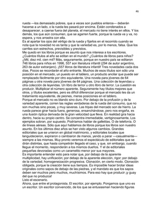 46
rueda —los demasiado pobres, que a veces son pueblos enteros— deberán
hacerse a un lado, o la rueda les pasará por encima. Están condenados a
desaparecer, a caerse fuera del planeta, el mercado no tiene interés en ellos. Y los
demás, los que aún consumen, que se agarren fuerte, porque la rueda va y va, no
espera, y nos arrastra con ella.
Es al apartar los ojos del vértigo de la rueda y fijarlos en el recorrido cuando se
nota que la novedad no es tanta y que la variedad es, por lo menos, falsa. Que los
carriles son estrechos, previsibles y previstos.
Me quedo en los libros porque es asunto que nos interesa a los escritores.
¿Cuántos títulos al año se editan en el mundo? ¿Cuántos de libros para niños?
¿Mil, diez mil, cien mil? Más, seguramente, porque en nuestro país se editaron
746 libros para niños en 1996, 557 son literatura infantil (294 de autor argentino,
263 de autor extranjero). ¡557 libros de literatura infantil! Tres novedades cada dos
días. Pocos se recordarán el año entrante. Muchos de esos títulos son sólo una
posición en el mercado, un puesto en el tablero, un producto ancilar que puede ser
remplazado fácilmente por otro equivalente. Una novela para jóvenes de 64
páginas u otra novela para jóvenes de 64 páginas. Una colección de leyendas u
otra colección de leyendas. Un libro de terror u otro libro de terror. La cuestión es
producir. Multiplicar el número aparente. Seguramente hay títulos mejores que
otros, y títulos excelentes, pero es difícil diferenciar porque el mercado les da un
tratamiento equivalente, de peones, meras posiciones en el tablero.
Porque el mercado no es blando sino duro. Por debajo de la profusión y de la
variedad aparente, corren las reglas verdaderas de la rueda del consumo, que no
son muchas sino pocas, y muy severas. Las tripas del mercado son de hierro. La
rueda parece girar hacia fuera, generosa, ensanchándose, pero nos engaña, es
una ilusión óptica derivada de la gran velocidad que lleva. En realidad gira hacia
dentro, hacia su propio centro. Se concentra irremediable, vertiginosamente. Los
ejemplos sobran, por supuesto. Podríamos hablar de galletitas. O de telefonía. O
de líneas aéreas. Sólo que aquí hablamos de libros porque los libros son nuestro
asunto. En los últimos diez años se han visto algunos cambios. Grandes
editoriales que se unieron en global matrimonio, y editoriales locales que
languidecieron, expiraron o cambiaron de manos, yendo a parar —casualmente—
siempre a las mismas. Muy pronto veremos el espectáculo de editoriales que se
dirán distintas, que hasta competirán llegado el caso, y que, sin embargo, cuando
llegue el momento, responderán a los mismos dueños. Y el de editoriales
pequeñas devoradas como un caramelito menor por sus mayores.
Es importante entender esto para notar que, por debajo de la aparente
multiplicidad, hay unificación; por debajo de la aparente elección, rigor; por debajo
de la variedad, homogeneización progresiva. Clonación, en cierto modo. Clonación
obligada, porque la creación tiene sus tiempos. Es imposible hacer brotar ideas
originales como sapos de debajo de las piedras, y el mandato es que los sapos
deben ser muchos pero muchos, muchísimos. Para eso hay que producir ¡y guay
del que no produzca!
Listo el escenario.
Ahora, que entre el protagonista. El escritor, por ejemplo. Pongamos que uno es
un escritor. Un escritor convencido, de los que se entusiasman haciendo figuras
 