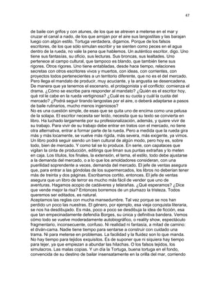 47
de baile con grifos y con atunes, de los que se atreven a meterse en el mar y
cruzar el canal a nado, de los que arrojan por el aire sus langostitas y las barajan
luego con algún estilo. Tortuga verdadera, digamos. Porque de los falsos
escritores, de los que sólo simulan escribir y se sienten como peces en el agua
dentro de la rueda, no vale la pena que hablemos. Un auténtico escritor, digo. Uno
tiene sus fantasías, su oficio, sus lecturas. Sus broncas, sus lealtades. Uno
pertenece al campo cultural, que tampoco es blando, que también tiene sus
rigores. Otros rigores. Uno tiene entabladas, desde hace tiempo, relaciones
secretas con otros escritores vivos y muertos, con ideas, con corrientes, con
proyectos todos pertenecientes a un territorio diferente, que no es el del mercado.
Pero llega el mandato de producir, muy acuciante, y la angustia se desencadena.
De manera que ya tenemos el escenario, el protagonista y el conflicto: comienza el
drama. ¿Cómo se escribe para responder al mandato? ¿Quién es el escritor hoy,
qué rol le cabe en la rueda vertiginosa? ¿Cuál es su cuota y cuál la cuota del
mercado? ¿Podrá seguir tirando langostas por el aire, o deberá adaptarse a pasos
de baile rutinarios, mucho menos ingeniosos?
No es una cuestión simple, de esas que se quita uno de encima como una pelusa
de la solapa. El escritor necesita ser leído, necesita que su texto se convierta en
libro. Ha luchado largamente por su profesionalización, además, y quiere vivir de
su trabajo. Para vivir de su trabajo debe entrar en tratos con el mercado, no tiene
otra alternativa, entrar a formar parte de la rueda. Pero a medida que la rueda gira
más y más locamente, se vuelve más rígida, más severa, más exigente, ya vimos.
Un libro podrá seguir siendo un bien cultural de algún modo, pero hoy es, sobre
todo, bien de mercado. Y como tal se lo produce. En serie, con capataces que
vigilan la cinta de producción, editings que liman sus puntas extrañas y lo meten
en caja. Los títulos, los finales, la extensión, el tema, el estilo, todo debe ajustarse
a la demanda del mercado, o a lo que los amoldadores consideran, con una
puerilidad soprendente a veces, demanda del mercado. El jefe de ventas asegura
que, para entrar a las góndolas de los supermercados, los libros no deberían tener
más de treinta y dos páginas. Escribamos cortito, entonces. El jefe de ventas
asegura que un libro de terror es mucho más fácil de vender que uno de
aventuras. Hagamos acopio de cadáveres y telarañas. ¿Qué esperamos? ¿Dice
que vende mejor la risa? Entonces borremos de un plumazo la tristeza. Todos
queremos ser editados, es natural.
Aceptamos las reglas con mucha mansedumbre. Tal vez porque se nos han
perdido un poco las nuestras. El género, por ejemplo, esa vieja conquista literaria,
se nos ha desdibujado. Es más, poco a poco se desdibuja la idea de ficción, esa
que tan empecinadamente defendía Borges, su única y definitiva bandera. Vemos
cómo todo se vuelve moderadamente autobiográfico, o reality show, espectáculo
fragmentario, inconsecuente, confuso. Ni realidad ni fantasía, a mitad de camino:
el diván-cama. Nadie tiene tiempo para sentarse a construir con cuidado una
trama. Ni para meterse en problemas. La facilidad y la fluidez son lo que manda.
No hay tiempo para tejidos exquisitos. Es de suponer que ni siquiera hay tiempo
para tejer, ya que empiezan a abundar las hilachas. O los falsos tejidos, los
simulacros. Las malas copias. Y un día la Tortuga, buena tortuga en el fondo,
convencida de su destino de bailar insensatamente en la orilla del mar, corriendo
 
