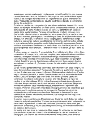 48
sus riesgos, se mira en el espejo y nota que se convirtió en híbrido, con mansa
cabeza de ternero. Aunque su corazón de tortuga de tanto en tanto le dé algún
vuelco, y se acongoje llorando sobre las viejas fantasías que le arrancaron de
cuajo. Y recuerde aún las reglas de aquella cuadrilla que bailaba a su manera y
dentro de su territorio.
Podríamos cambiar de protagonista (el ejercicio es saludable, bueno). Uno es un
editor, por ejemplo. Me refiero a un editor y no a un fabricante de libros. Un editor
con proyecto, en cierto modo un loco de los libros. El editor también sabe sus
pasos, tiene sus langostitas. Pero cae el mandato de producir, como un rayo
desde cielo, y la competencia se vuelve tan feroz que es fácil que pierda el paso.
Se afana, manotea, pierde gracia, saca la lengua fuera. En el peor de los casos se
entrega. Sin embargo, él tenía sus ideas, sus proyectos, pertenecía al campo
cultural; a ese campo cultural supeditaba los movimientos del mercadeo; editaba
lo que creía que había que editar; sostenía los buenos libros aunque no fuesen
masivos; acariciaba su fondo como el sueño de su vida; los libros para él no eran
igual que pernos o que chorizos. También el editor -si es editor, ya dije— tiene su
drama.
O, si no, uno es un maestro. O un periodista. O un bibliotecario. O un crítico. O un
universitario. El campo de la cultura es complejo, pero todos ahí adentro en última
instancia, en la gran licuadora, aceptando el vértigo y la trituración obligada.
¿Qué hacemos en estas circunstancias? ¿Qué hace un escritor, por ejemplo?
¿Habrá llegado la hora de desobedecer o alcanzará con llorar nuestro destino
sentados en un peñasco? ¿Seremos capaces de salir a defender la ficción, por
ejemplo?
¿O de volver a perder el tiempo a carradas, como hacíamos en otros tiempos, en
lugar de venderlo en pedacitos? Resistencia. Resistirse a que le limen a uno las
puntas. A volverse romo, bovino, inofensivo. Defensa del propio territorio. Escribir
mejor, con costo personal, a fondo. Dar sorpresas a los que esperan más de lo
mismo. Leer, por ejemplo. Eso sobre todo, leer mucho y bueno. Leer a los
venerables muertos de la literatura, volverlos a la vida. Negarse a ir por los
carriles, a transitar sólo por dónde indican los anunciantes de los suplementos
culturales, los promotores y los libreros expertos sólo en novedades. Negarse a
recorrer los caminos cada vez más trillados, más famélicos, repetitivos del
mercado. Poner en circulación otras ideas; ideas provenientes de otros libros que
nosotros, como escritores que somos, conocemos. Romper los estrechos
entubamientos por los que corre la cultura. Defender la diversidad, la gran
biblioteca del mundo, a los escritores malditos, los divergentes que hay y que
siempre ha habido.
Y aliamos inconvenientemente. Desalinearnos. Cruzar de carril. Saltar las vallas.
Hacernos amigos imprevisibles. Y formar otros centros que no sean justamente los
de la rueda. Aglutinarnos por razones culturales, por afinidad de lecturas, por
admiración profesional, y no por paquetes publicitarios y por mansa obediencia a
los patrones del mercado.
No queda sino eso, creo, la resistencia. Otra causa. En un tiempo los escritores
que escribíamos para los chicos corríamos el riesgo de caer en manos de la
pedagogía. Los cuentos se convertían fácilmente en lecciones, más o menos
 