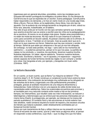 49
ingeniosas pero en general aburridas, previsibles, como las moralejas que la
Duquesa del mentón puntiagudo le endilgaba a la pobre Alicia. En los tiempos de
Carroll era eso lo que se esperaba de un escritor, buena pedagogía. Carroll podría
haber respondido a la demanda, y lo hizo en cierto modo en una novela algo triste,
Silvia y Bruno. Pero en Alicia, en la espléndida y feroz Alicia, hizo otro tipo de
apuesta. Con la audacia de una tortuga lanzando su langosta por el aire, colocó su
ficha rara, absurda, inclasificable, en el tablero.
Hoy sólo el que ande por el mundo con los ojos cerrados opinaría que el peligro
que acecha al escritor que se aviene a escribir para los niños es la pedagogización
de su escritura. Al menos no es el peligro más grave. Soplan aires posmodernos y
no están de moda las lecciones. No hay nada en lo que creamos lo suficiente
como para convertirlo en lección sabida. Al parecer creemos sólo en lo efímero, lo
fragmentario, lo leve. Y también en el mercado. Casi se puede decir que es lo
único en lo que creemos con fervor. Sabemos que hay que comprar y vender, todo
el tiempo. Señal de que están por atraparnos o de que ya nos han atrapado.
Sin embargo, no todo está perdido, me digo —pero sólo en los momentos de
optimismo—, si podemos pensarnos, pensar en lo que nos pasa. La partida de
naipes no ha concluido, y. nosotros, los escritores, tenemos nuestros triunfos.
Nuestras destrezas. Un saber, alguna sabiduría. Tenemos nuestros lectores,
sobre todo. Escritores y lectores —es mi apuesta y mi esperanza— seguimos
siendo capaces de fundar territorios donde las reglas no son comprar y vender
sino otras: tirar langostas al aire, por ejemplo, y barajarlas con buen estilo.
(Córdoba, 1997)
La lectura clausurada
En un cuento, un buen cuento, que se llama "La máquina se detiene" ("The
machine stops"), E. M. Forster construye un conjetural mundo futuro sobre la clave
del aislamiento. Una civilización de tecnología muy sofisticada se ha refugiado en
las entrañas de la tierra y organizado una vida perfectamente previsible y
protegida, gracias al aceitado mecanismo de una máquina eficientísima y
todopoderosa. Cada individuo vive en una especie de celda donde todas sus
necesidades están satisfechas. Salvo los ocasionales encuentros para procrear y
el inevitable pero muy reducido contacto entre madre e hijo en los primeros
tiempos, los intercambios, que resultan cada vez más innecesarios, se reducen a
teleimágenes y telemensajes que se entrecruzan las personas interesadas por un
mismo tema (Vashti, la protagonista, por ejemplo, se interesa por la música del
periodo australiano). El contacto físico y las excursiones al mundo exterior han
sido abolidos, nadie conserva siquiera la noción de espacio y los escasos circuitos
de tránsito que todavía subsisten, están drásticamente controlados por un
fantasmal Comité Central.
Ignoro por qué mecanismos de flujo y reflujo internos se me presentó con tanta
fuerza el recuerdo de este cuento, que leí y releí hace ya algunos años, al pensar
en responder a esta conferencia, cuyo título —que no elegí sino que me había
 