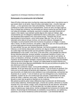 5
Juguemos en el bosque mientras el lobo no está
Scherezada o la construcción de la libertad
Hace 20 años creía que eran muchas las cosas que debía decir, hoy pienso que lo
que quiero decir no es tanto. Hace 20 años creía saber más —mucho más que
ahora—, y mis opiniones eran más contundentes. También tenía mucha más
confianza en poder comunicar mi pensamiento. Como se verá, era algo ingenua.
Hoy no tengo esa confianza. He terminado por darme cuenta de que todo lo que
me rodea es complejo, cambiante, equívoco e inasible, que está construido en
capas y más capas y que siempre queda alguna otra capa por debajo, algo
sorprendente que me obligará a replantearme todo a cada paso, y que la vida no
me alcanzará para explorar sino unos pocos trozos. Tampoco doy ya por
descontada la comunicación, como hacía antes. Más aún: hoy, en un mundo
saturado como éste en el que vivimos, con tan poco silencio, atosigado de
mensajes, la comunicación entre dos humanos me parece un milagro. A veces,
sólo a veces, se abre una fisura, una grieta, y algo de lo que uno dice puede pasar
a formar parte genuina de las preocupaciones de otro.
En ese sentido, los que, por razones diversas, nos hemos quedado cerca de la
infancia y no la hemos clausurado corremos con alguna ventaja. La comunicación
se vuelve algo más fácil puesto que las grandes cuestiones son las que nos
planteábamos a los cuatro, a los cinco, a los seis años, y los paisajes de infancia
de las distintas personas, aunque variados, se parecen siempre un poco. Los
asuntos con que nos topamos los humanos al entrar a la vida no son tantos: el
amor y el desamor, el tiempo, el cambio, la soledad, la compañía, el absurdo, la
injusticia, la extraordinaria variedad y riqueza del mundo y la búsqueda de señales
para encontrar en él algún sitio. Cuando uno habla desde la propia infancia a la
infancia de otros tiene algunas posibilidades más de que se produzca la grieta. Por
eso decía que corro con ventaja.
Una de esas cuestiones viejas, nunca jamás saldadas, siempre abiertas y
calientes, es la que tiene que ver con los cuentos. Y con la ficción en general. Con
cómo se va construyendo el territorio del imaginario. Con la extraña manera en
que de pronto, en medio de la vida cotidiana y sus conturadencias, se levantan las
ilusiones de un cuento. Y con el modo en que nos entregamos a él y resolvemos
habitarlo, a pesar de ser una construcción tan precaria, suspendida en la nada,
hecha de nada y, además, para nada, También con las razones que me han
llevado a creer que se gana en libertad con la mudanza.
Me pareció prudente poner estas reflexiones bajo la protección de Scherezada.
Como todos sabemos, Scherezada logró, a fuerza de cuentos, demorar su muerte
durante mil y una noches y luego, como consecuencia de esa demora, demorarla
aún más, sine die, es decir, sin día de plazo fijo, con plazo azaroso, que es la
mejor moratoria que, hasta ahora, hemos conseguido los humanos en el banco del
destino. El personaje de Scherezada, la contadora, la que fabrica, con sabiduría y
paciencia, una red de resistencia contra la ferocidad —y la tremenda falta de
 