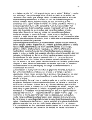 50
sido dado— hablaba de "políticas y estrategias para la lectura': "Política'; y mucho
más "estrategia'; son palabras ejecutivas, dinámicas, palabras de acción, casi
castrenses. Pero resulta que, en lugar de una briosa enumeración de acciones
recomendadas para derrotar a la no-lectura, a mí me brota esta imagen de
mundos cerrados, de circuitos clausurados, de islas. De modo que esta
conferencia tiene, a partir de este momento, dos títulos: uno oficial: "Políticas y
estrategias para la lectura'; y otro clandestino: "La lectura clausurada". Y el
propósito, además, de comunicarles a ustedes mi sensación, primero difusa y
luego más decantada, de que la lectura está hoy entrampada en circuitos
clausurados. Sobrevive en islas, en celdas, pero languidece por falta de
ventilación, como en el cuento de Forster. Lo que sigue es mi esfuerzo por
organizar lo mejor posible este pensamiento. Cualquier "acción" —me refiero a las
políticas y las estrategias— fracasaría, creo, si no se tiene en cuenta esta decisiva
cuestión de los claustros y las islas.
Empecemos por la incomodidad (la incomodidad es siempre un buen comienzo,
porque obliga a cambiar de posición). Es, evidente que esta cuestión de la lectura
nos incomoda, socialmente quiero decir. Nos confunde nos desasosiega.,
Sentimos en torno a la lectura una vaga culpa, que año tras año lavamos
ritualmente en nuestras ferias del libro. Durante algunos días la sociedad se
golpea el pecho, se exalta, llora abrazada a los libros, discute la cuestión. Los bien
cotizados centimiles de los diarios se ofrecen casi generosos a un asunto que,
durante el resto del año, vive en el galponcito del fondo, pero que de pronto,
durante esos pocos días rituales, se nos aparece en medio del comedor y a la
hora del almuerzo, de modo que no hay más remedio que instalarlo, que invitarlo a
compartir la mesa. El invitado es molesto: nos llena de reproches. Su presencia
nos desencadena una súbita alergia y nos obliga, súbitamente también, a
rascarnos con desenfreno.
Cumplimos con el ritual y vuelve la lectura al galponcito del fondo, aunque nos
dure un tiempo más la incomodidad, que a veces se prolonga en gimoteo.
La propuesta mía de hoy es que dejemos de gimotear, nos enjuguemos los ojos y
miremos con un poco más de agudeza el terreno social donde sucede (o no
sucede) la lectura.
Me permito definir "lectura" como la conducta social por la, cual las personas nos
apropiamos de algunos discursos signficantes (o sea, de parte de la cultura) de la
sociedad en que vivimos. "Cultura" sería algo así como el dibujo que hace una
sociedad de sí misma, o su reflexión (con su etimología de "espejo', "imagen', que
viene bien), su gesto particular o —mejor— sus gestos particulares, porque a
medida que la sociedad se vuelve más compleja los discursos significantes son
cada vez más variados. Y —pequeña acotación que espero retomar luego— ese
resumen de sí misma, esa manera de verse una sociedad, que es la cultura,
resulta indispensable para cualquier acción sobre esa sociedad, naturalmente.
De manera que la pregunta por la lectura es la pregunta por la circulación de la
cultura —los discursos significantes— en una sociedad. Y la cultura circula ligada
a bienes materiales que, a su vez, están ligados a la producción y al consumo.
Sólo puede circular así. Eso quiere decir que la pregunta por la lectura es también
la pregunta por los libros, por los diarios, las revistas, los medios de difusión, la
 