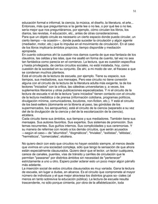 51
educación formal e informal, la ciencia, la música, el diseño, la literatura, el arte...
Entonces, más que preguntarnos si la gente lee o no lee, o por qué lee o no lee,
sería mejor que nos preguntáramos, por ejemplo, cómo circulan los libros, los
diarios, las revistas, 4 educación, etc., antes de otras consideraciones.
Para que un objeto circule es necesario un cierto espacio donde pueda circular, un
cierto tiempo —la ocasión—, donde pueda suceder la circulación y algún agente
(mediador, motor, etc.) que lo impulse en el movimiento de circulación. En el caso
de los libros implicaría ámbitos propicios, tiempo disponible y mediación
apropiada.
En cuanto colocamos ahí la cuestión nos damos cuenta de que esa fantasía de los
claustros, las celdas y las islas, que me asaltó en forma de cuento, tal vez no sea
tan fantástica como parecía en el comienzo. La lectura, que es cuestión específica
y hasta privilegiada, de ciertos circuitos sociales, no está instalada, hoy, como
cuestión de la sociedad en su conjunto. De ahí, a mi modo de ver, el fracaso a que
se condenan muchos planteos.
Está el circuito de la lectura de escuela, por ejemplo. Tiene su espacio, sus
tiempos, sus mediadores, sus mensajes. Pero ese circuito no tiene conexión
alguna con el circuito de la lectura de la literatura adulta más exigente, la de los
lectores "iniciados" con la crítica, las cátedras universitarias y, a veces, los
suplementos literarios y otras publicaciones especializadas. Y ni el circuito de la
lectura de escuela ni el de la lectura "para iniciados" tienen contacto con el circuito
de la lectura mediática o de prensa (información cotidiana, programas políticos,
divulgación mínima, comunicadores, locutores, non-fiction, etc.). Y está el circuito
de los best-sellers (dominante en la librería al paso, las góndolas de los
supermercados, los aeropuertos), está el circuito de la ciencia (separado a su vez
del de la divulgación de la ciencia y del de la escolarización de la ciencia),
etcétera.
Cada circuito tiene sus ámbitos, sus tiempos y sus mediadores. También tiene sus
mensajes. Sus autores favoritos. Sus expertos. Sus sistemas de promoción. Sus
temas recurrentes. Sus guiños internos. Sus complicidades y sus ceremonias. Y
su manera de referirse con recelo a los demás circuitos, que serán acusados
—según el caso— de "aburridos", "dogmáticos", "triviales", "exitistas", "elitistas',
"herméticos', "comerciales'; etcétera.
No quiero decir con esto que circuitos no hayan existido siempre, al menos desde
que vivimos en una sociedad compleja, sólo que tengo la sensación de que ahora
están especialmente clausurados. Quiero decir que el lector, un lector cualquiera,
carece de canales, puentes, vías de tránsito y carriles de circulación que le
permitan "pasearse" por distintos ámbitos sin necesidad de "pertenecer"
estrictamente a uno u otro. Espero poder aclarar esto un poco mejor algún párrafo
más adelante.
La inserción social de estos circuitos clausurados es muy variada. Gana la lectura
de escuela, sin lugar a dudas, en alcance. Es el circuito que compromete al mayor
número de individuos y el que mejor atraviesa los distintos grupos so- ciales (al
menos en tanto sobreviva la educación pública). La lectura de escuela resulta
trascendente, no sólo porque cimienta, por obra de la alfabtetización, toda
 