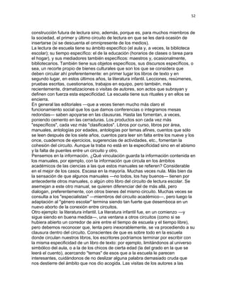 52
construcción futura de lectura sino, además, porque es, para muchos miembros de
la sociedad, el primer y último circuito de lectura en que se les dará ocasión de
insertarse (si se descuenta el omnipresente de los medios).
La lectura de escuela tiene su ámbito específico (el aula y, a veces, la biblioteca
escolar); su tiempo específico: el de la educación (horarios de clases o tarea para
el hogar), y sus mediadores también específicos: maestros y, ocasionalmente,
bibliotecarios. También tiene sus objetos específicos, sus discursos específicos, o
sea, un recorte propio de bienes culturales que son los que se considera que
deben circular ahí preferentemente: en primer lugar los libros de texto y en
segundo lugar, en estos últimos años, la literatura infantil. Lecciones, resúmenes,
pruebas escritas, cuestionarios, trabajos en equipo, pero también, más
recientemente, dramatizaciones o visitas de autores, son actos que subrayan y
definen con fuerza esta especificidad. La escuela tiene sus rituales y en ellos se
encierra.
En general las editoriales —que a veces tienen mucho más claro el
funcionamiento social que los que damos conferencias o integramos mesas
redondas— saben apoyarse en las clausuras. Hasta las fomentan, a veces,
poniendo cemento en las cerraduras. Los productos son cada vez más
"específicos", cada vez más "clasificados". Libros por curso, libros por área,
manuales, antologías por edades, antologías por temas afines, cuentos que sólo
se leen después de los siete años, cuentos para leer sin falta entre los nueve y los
once, cuadernos de ejercicios, sugerencias de actividades, etc., fomentan la
cohesión del circuito. Aunque la traba no está en la especificidad sino en el abismo
y la falta de puentes entre un circuito y otro.
Pensemos en la información. ¿Qué vinculación guarda la información contenida en
los manuales, por ejemplo, con la información que circula en los ámbitos
académicos de las ciencias a las que estos manuales se refieren? Considerable
en el mejor de los casos. Escasa en la mayoría. Muchas veces nula. Más bien da
la sensación de que algunos manuales —no todos, los hay buenos— tienen por
antecedente otros manuales, o algún otro libro del circuito de lectura escolar. Se
asemejan a este otro manual, se quieren diferenciar del de más allá, pero
dialogan, preferentemente, con otros bienes del mismo circuito. Muchas veces se
consulta a los "especialistas" —miembros del circuito académico—, pero luego la
adaptación al "género escolar" termina siendo tan fuerte que desemboca en un
nuevo aborto de la conexión entre circuitos.
Otro ejemplo: la literatura infantil. La literatura infantil fue, en un comienzo —y
sigue siendo en buena medida—, una ventana a otros circuitos (como si se
hubiera abierto un corredor de aire entre el tiempo de escuela y el tiempo libre),
pero debemos reconocer que, lenta pero inexorablemente, se va procediendo a su
clausura dentro del circuito. Conscientes de que es sobre todo en la escuela
donde circulan nuestros libros, los escritores podríamos terminar por escribir con
la misma especificidad de un libro de texto: por ejemplo, limitándonos al universo
simbólico del aula, o a la de los chicos de cierta edad (la del grado en la que se
leerá el cuento), acercando "temas" de esos que a la escuela le parecen
interesantes, cuidándonos de no deslizar alguna palabra demasiado cruda que
nos destierre del ámbito que nos dio acogida. Las visitas de los autores a las
 