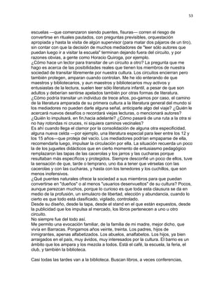 53
escuelas —que comenzaron siendo puentes, fisuras— corren el riesgo de
convertirse en rituales pautados, con preguntas previsibles, orquestación
apropiada y hasta la visita de algún supervisor (para matar dos pájaros de un tiro),
sin contar con que la decisión de muchos mediadores de "leer sólo autores que
puedan luego ir a visitar la escuela" terminan dejando fuera del circuito, y por
razones obvias, a gente como Horacio Quiroga, por ejemplo.
¿Cómo hace un lector para transitar de un circuito a otro? La pregunta que me
hago es acerca de las posibilidades reales que tienen los miembros de nuestra
sociedad de transitar libremente por nuestra cultura. Los circuitos encierran pero
también protegen, amparan cuando controlan. Me he ido enterando de que
maestros y bibliotecarios, y aun maestros y bibliotecarios muy activos y
entusiastas de la lectura, suelen leer sólo literatura infantil, a pesar de que son
adultos y deberían sentirse apelados también por otras formas de literatura.
¿Cómo podría transitar un individuo de trece años, po-gamos por caso, el camino
de la literatura amparada de su primera cultura a la literatura general del mundo si
los mediadores no pueden darle alguna señal, anticiparle algo del viaje? ¿Quién le
acercará nuevos desafíos o recordará viejas lecturas, o mencionará autores?
¿Quién lo impulsará, en fin,hacia adelante? ¿Cómo pasará de una ruta a la otra si
no hay rotondas ni cruces, ni siquiera caminos vecinales?
Es ahí cuando llega el clamor por la consolidación de alguna otra especificidad,
alguna nueva celda —por ejemplo, una literatura especial para leer entre los 12 y
los 15 años—que proteja del vacío. Los mediadores podrían empaparse de ella,
recomendarla luego, impulsar la circulación por ella. La situación recuerda un poco
la de los juguetes didácticos que en cierto momento de entusiasmo pedagógico
remplazaron las tapas de las cacerolas y los jarros y las cucharas porque
resultaban más específicos y protegidos. Siempre desconfié un poco de ellos, tuve
la sensación de que, tarde o temprano, uno iba a tener que vérselas con las
cacerolas y con las cucharas, y hasta con los tenedores y los cuchillos, que son
menos inofensivos.
¿Qué puentes naturales ofrece la sociedad a sus miembros para que puedan
convertirse en "dueños" o al menos "usuarios desenvueltos" de su cultura? Pocos,
aunque parezcan muchos, porque lo curioso es que toda esta clausura se da en
medio de la profusión, un simulacro de libertad, elección y abundancia, cuando lo
cierto es que todo está clasificado, vigilado, controlado.
Desde su diseño, desde la tapa, desde el stand en el que están expuestos, desde
la publicidad que los impulsa al mercado, los libros pertenecen a uno u otro
circuito.
No siempre fue del todo así.
Me permito una evocación familiar, de la familia de mi madre, mejor dicho, que
vivía en Barracas. Pongamos años veinte, treinta. Los padres, hijos de
inmigrantes, apenas alfabetizados. Los abuelos, analfabetos. Los hijos, ya bien
arraigados en el país, muy ávidos, muy interesados por la cultura. El barrio es un
ámbito que los ampara y los mezcla a todos. Está el café, la escuela, la feria, el
club, y también la biblioteca.
Casi todas las tardes van a la biblioteca. Buscan libros, a veces conferencias,
 