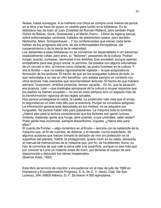 54
fiestas, hasta noviazgos. A la mañana una chica se compra unos metros de percal
en la feria y se hace de apuro un vestido para lucirlo en la biblioteca. En la
biblioteca hay de todo: el Juan Cristóbal de Romain Rolland, pero también Papá
Goriot de Balzac, Gorki, Dostoievski y el Martin Fierro... Libros de higiene sexual,
sobre enfermedades venéreas, tratados de electricidad casera, pero también
Nietzsche, Marx, Schopenhauer... Y los conferencistas que vienen cada tanto
hablan de los progresos del cine, de las enfermedades frenopáticas, del
cooperativismo o de la teoría de la relatividad.
Los asistentes a esas bibliotecas no se convertían en especialistas ni en personas
especialmente cultas, pero eran, sí, "lectores"; paseantes de la cultura. Podían
hurgar, buscar, curiosear, asomarse a los ámbitos. Esa sociedad, aunque apenas
entreabierta para ese grupo social, lo permitía. Se pasaba con alguna naturalidad
de un circuito a otro, al menos como visitante; se podía husmear en la cultura. Y
era la fluidez —que no estaba rigurosamente vigilada— la que auspiciaba la
formación de los lectores. El hecho de que en los anaqueles hubiera de todo, lo
que redundaba a su vez en otro beneficio: uno estaba siempre en contacto con
otros lectores más avezados que recomendaban lecturas. El hecho de que hubiera
siempre "ocasiones'; ámbitos propicios, tiempo vacante... En fin, que la situación
era propicia. Leer —que implicaba apropiarse de la cultura y ocupar espacios que
los padres no habían ocupado— no era en esos tiempos sino un aspecto más de
la transformación vigorosa de las reglas sociales.
Hoy parece privilegiarse la celda, la casilla. La protección vale más que el arrojo,
la seguridad es un bien más alto que la aventura. Hurgar se considera peligroso.
La información general está depositada en los medios, no se adquiere por
hurgueteo. No parece haber sitio para paseantes. La máquina todo lo controla.
¿Habrá sitio para la lectura considerando que los lectores son gente curiosa,
molesta, metereta; gente que hurga, abre puertas, cruza umbrales, salta verjas?
Poèá gente más incómoda, siempre disconforme, inquieta. ¿Había sitio para
ellos?
El cuento de Forster —algo romántico en el fondo— termina con la catástrofe de la
máquina que, al fin de cuentas, se detiene, y el rescate, nunca explicitado, de
algunos audaces que habían tomado la decisión de vivir sin protección en la
superficie del planeta. Vashti, la protagonista, quiere morir en su celda, abrazada
al manual de instrucciones de la máquina que, por fin, se ha detenido; Kuno, su
hijo, la convence de que vale la pena salir a la superficie, aunque no sea más que
por conocer la Luna un instante antes de morir, por llenarse el cuerpo de aire
desconocido y descubrir los olores inesperados.
(Buenos Aires, 1993)
Este libro se terminó de imprimir y encuadernar en el mes de julio de 1999 en
Impresora y Encuadernadora Progreso, S. A. de C. V. (lesa), Calz. De San
Lorenzo, 244; 09830 México, D. F. Se tiraron 4 000 ejemplares.
 