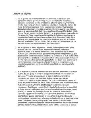 55
Lista pie de páginas
1. De lo que no era yo consciente en ese entonces es de lo que soy
consciente ahora: que mi abuela y yo, por el solo hecho de contar y
escuchar contar ese cuento, entrábamos a formar parte de un territorio
mucho más vasto, en el que habitaban, además de mi abuela, cientos de
miles de narradores orales de los lugares más remotos. Muchos años
después me topé con otras dos versiones del mismo cuento: una italiana,
que es la que recoge Ítalo Calvino en sus Finbe (Einaudi-Mondadori, 1956),
con su 'Ari-ari, clueco mio, butta danari", y la otra americana, muy criolla, de
Famatina, La Rioja, recogida por Berta Vidal de Battini en su gigantesca
recopilación Cuentos y leyendas populares de la Argentina (1980). Otra
variante, mucho más vieja, tuvo que haber inspirado a su vez a Charles
Perrault en el siglo XVII, ya que en "Piel de asno" se da cuenta de ciertos
asombrosos sucesos post-momean del mismo burro.
2. En el capítulo 14 de su Biographia Literaria, Coleridge explica su "plan
poético" para las Lyrical Ballads. Quería vérselas con personajes
sobrenaturales, "o al menos románticos'; pero dotándolos de un interés
humano y de una verosimilitud que considera prenda indispensable, y que
describe con estas memorables palabras: "a semblance of truth sufficient to
procure for these shadows of imagination that willing suspension of disbelief
for the moment, which constitutes poetic faith" (es decir, "una apariencia de
verdad capaz de procurar, para estas sombras de la imaginación, esa
voluntaria suspensión provisoria de la incredulidad que constituye la fe
poética").
3. A lo largo de su Poética, y también en otros escritos, Aristóteles busca dar
cuenta del por qué y el cómo de ese poderoso efecto del arte sobre las
personas. Y recala, en general, en la idea de belleza y también de
necesidad, de verdad, de vislumbre de lo universal que, con su
construcción, alcanza la obra poética. "De lo dicho resulta claro no ser el
oficio del poeta el contar las cosas como sucedieron sino cual desearíamos
hubieran sucedido y tratar lo posible según verosimilitud o según
necesidad." Esa idea de verosimilitud —ligada fuertemente a la capacidad
artística, al buen oficio del poeta (y a Aristóteles lo irritan mucho los malos
poetas) — parece ser una regla de oro: "Es preferible imposibilidad
verosímil a posibilidad increíble". Y la verosimilitud termina recalando en
esa "belleza" que se alcanza con el buen oficio: la buena métrica, la
coherencia de los personajes, el acierto en la elección de la palabra y todas
esas "cuestiones de magnitud y orden" que son las que Aristóteles,
justamente, se propone describir. Recomiendo también, a quien se interese
por esta apasionante dualidad del arte como artificio verdadero, la lectura
 
