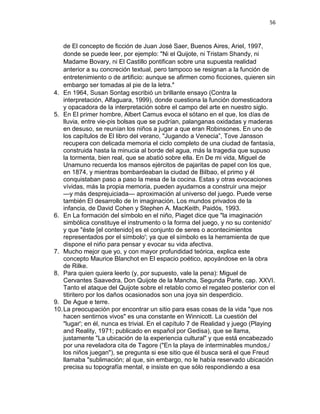 56
de El concepto de ficción de Juan José Saer, Buenos Aires, Ariel, 1997,
donde se puede leer, por ejemplo: "Ni el Quijote, ni Tristam Shandy, ni
Madame Bovary, ni El Castillo pontifican sobre una supuesta realidad
anterior a su concreción textual, pero tampoco se resignan a la función de
entretenimiento o de artificio: aunque se afirmen como ficciones, quieren sin
embargo ser tomadas al pie de la letra."
4. En 1964, Susan Sontag escribió un brillante ensayo (Contra la
interpretación, Alfaguara, 1999), donde cuestiona la función domesticadora
y opacadora de la interpretación sobre el campo del arte en nuestro siglo.
5. En El primer hombre, Albert Camus evoca el sótano en el que, los días de
lluvia, entre vie-pis bolsas que se pudrían, palanganas oxidadas y maderas
en desuso, se reunían los niños a jugar a que eran Robinsones. En uno de
los capítulos de El libro del verano, "Jugando a Venecia”, Tove Jansson
recupera con delicada memoria el ciclo completo de una ciudad de fantasía,
construida hasta la minucia al borde del agua, más la tragedia que supuso
la tormenta, bien real, que se abatió sobre ella. En De mi vida, Miguel de
Unamuno recuerda los mansos ejércitos de pajaritas de papel con los que,
en 1874, y mientras bombardeaban la ciudad de Bilbao, el primo y él
conquistaban paso a paso la mesa de la cocina. Estas y otras evocaciones
vívidas, más la propia memoria, pueden ayudarnos a construir una mejor
—y más desprejuiciada— aproximación al universo del juego. Puede verse
también El desarrollo de In imaginación. Los mundos privados de la
infancia, de David Cohen y Stephen A. MacKeith, Paidós, 1993.
6. En La formación del símbolo en el niño, Piaget dice que "la imaginación
simbólica constituye el instrumento o la forma del juego, y no su contenido'
y que "éste [el contenido] es el conjunto de seres o acontecimientos
representados por el símbolo'; ya que el símbolo es la herramienta de que
dispone el niño para pensar y evocar su vida afectiva.
7. Mucho mejor que yo, y con mayor profundidad teórica, explica este
concepto Maurice Blanchot en El espacio poético, apoyándose en la obra
de Rilke.
8. Para quien quiera leerlo (y, por supuesto, vale la pena): Miguel de
Cervantes Saavedra, Don Quijote de la Mancha, Segunda Parte, cap. XXVI.
Tanto el ataque del Quijote sobre el retablo como el regateo posterior con el
titiritero por los daños ocasionados son una joya sin desperdicio.
9. De Ague e terre.
10.La preocupación por encontrar un sitio para esas cosas de la vida "que nos
hacen sentirnos vivos" es una constante en Winnicott. La cuestión del
"lugar'; en él, nunca es trivial. En el capítulo 7 de Realidad y juego (Playing
and Reality, 1971; publicado en español por Gedisa), que se llama,
justamente "La ubicación de la experiencia cultural" y que está encabezado
por una reveladora cita de Tagore ("En la playa de interminables mundos,/
los niños juegan"), se pregunta si ese sitio que él busca será el que Freud
llamaba "sublimación; al que, sin embargo, no le había reservado ubicación
precisa su topografía mental, e insiste en que sólo respondiendo a esa
 
